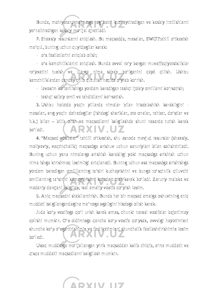 Bunda, mohiyatan, mehnatga rag‘batni kuchaytiradigan va kasbiy intilishlarni yo‘naltiradigan kasbiy mo‘ljal ajratiladi. 2. Shaxsiy resurslarni aniqlash. Bu maqsadda, masalan, SWOTtahlil o‘tkazish ma’qul, buning uchun quyidagilar kerak: - o‘z fazilatlarini aniqlab olish; - o‘z kamchiliklarini aniqlash. Bunda avval ro‘y bergan muvaffaqiyatsizliklar ro‘yxatini tuzish va ularga nima sabab bo‘lganini qayd qilish. Ushbu kamchiliklardan qanday qilib qutulish haqida o‘ylab ko‘rish. - lavozim ko‘tarilishiga yordam beradigan tashqi ijobiy omillarni ko‘rsatish; - tashqi salbiy omil va tahdidlarni ko‘rsatish. 3. Ushbu holatda yaqin yillarda nimalar bilan hisoblashish kerakligini - masalan, eng yaqin doiradagilar (ishdagi sheriklar, ota-onalar, rahbar, do‘stlar va h.k.) bilan – bilib olish va maqsadlarni belgilashda shuni nazarda tutish kerak bo‘ladi. 4. “Maqsad-vositalar” tahlili o‘tkazish, shu asnoda mavjud resurslar (shaxsiy, moliyaviy, vaqtinchalik) maqsadga erishuv uchun zaruriylari bilan solishtiriladi. Buning uchun yana nimalarga erishish kerakligi yoki maqsadga erishish uchun nima ishga kirishmoq lozimligi aniqlanadi. Buning uchun esa maqsadga erishishga yordam beradigan omilllarning ta’siri kuchayishini va bunga to‘sqinlik qiluvchi omillarning ta’sirini kamaytirishni ko‘zda tutish kerak bo‘ladi. Zaruriy malaka va madaniy darajani belgilab, real amaliy vazifa qo‘yish lozim. 5. Aniq maqsadni shakllantirish. Bunda har bir maqsad amalga oshuvining aniq muddati belgilangandagina ma’noga egaligini hisobga olish kerak. Juda ko‘p vazifaga qo‘l urish kerak emas, chunki noreal vazifalar bajarilmay qolishi mumkin. O‘z oldimizga qancha ko‘p vazifa qo‘ysak, avvalgi hayotimizni shuncha ko‘p o‘zgartirishimiz va faoliyatimizni shunchalik faollashtirishimiz lozim bo‘ladi. Uzoq muddatga mo‘ljallangan yirik maqsaddan kelib chiqib, o‘rta muddatli va qisqa muddatli maqsadlarni belgilash mumkin. 