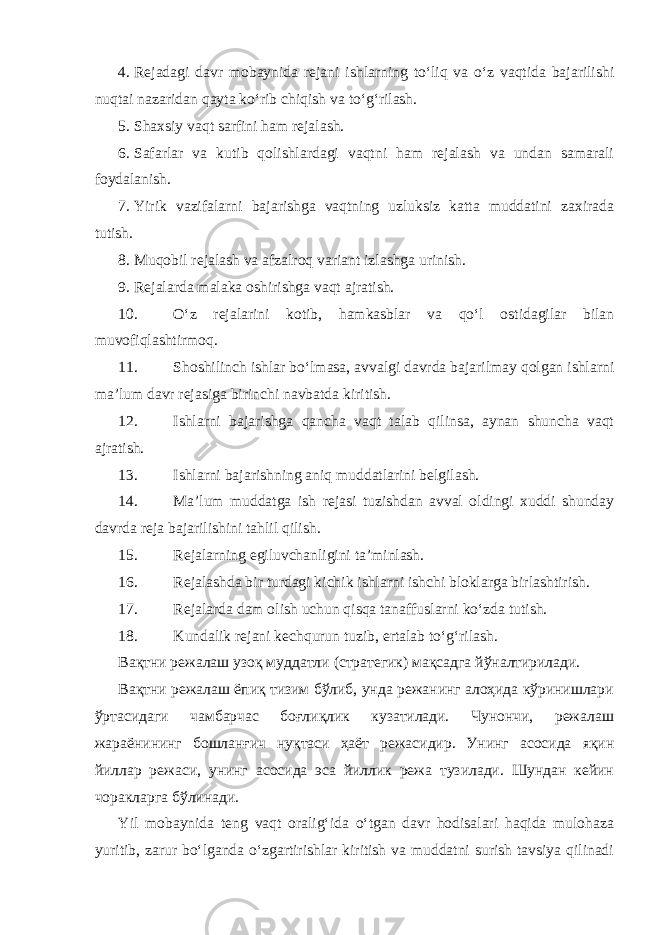 4. Rejadagi davr mobaynida rejani ishlarning to‘liq va o‘z vaqtida bajarilishi nuqtai nazaridan qayta ko‘rib chiqish va to‘g‘rilash. 5. Shaxsiy vaqt sarfini ham rejalash. 6. Safarlar va kutib qolishlardagi vaqtni ham rejalash va undan samarali foydalanish. 7. Yirik vazifalarni bajarishga vaqtning uzluksiz katta muddatini zaxirada tutish. 8. Muqobil rejalash va afzalroq variant izlashga urinish. 9. Rejalarda malaka oshirishga vaqt ajratish. 10. O‘z rejalarini kotib, hamkasblar va qo‘l ostidagilar bilan muvofiqlashtirmoq. 11. Shoshilinch ishlar bo‘lmasa, avvalgi davrda bajarilmay qolgan ishlarni ma’lum davr rejasiga birinchi navbatda kiritish. 12. Ishlarni bajarishga qancha vaqt talab qilinsa, aynan shuncha vaqt ajratish. 13. Ishlarni bajarishning aniq muddatlarini belgilash. 14. Ma’lum muddatga ish rejasi tuzishdan avval oldingi xuddi shunday davrda reja bajarilishini tahlil qilish. 15. Rejalarning egiluvchanligini ta’minlash. 16. Rejalashda bir turdagi kichik ishlarni ishchi bloklarga birlashtirish. 17. Rejalarda dam olish uchun qisqa tanaffuslarni ko‘zda tutish. 18. Kundalik rejani kechqurun tuzib, ertalab to‘g‘rilash. Вақтни режалаш узоқ муддатли (стратегик) мақсадга йўналтирилади. Вақтни режалаш ёпиқ тизим бўлиб, унда режанинг алоҳида кўринишлари ўртасидаги чамбарчас боғлиқлик кузатилади. Чунончи, режалаш жараёнининг бошланғич нуқтаси ҳаёт режасидир. Унинг асосида яқин йиллар режаси, унинг асосида эса йиллик режа тузилади. Шундан кейин чоракларга бўлинади. Yil mobaynida teng vaqt oralig‘ida o‘tgan davr hodisalari haqida mulohaza yuritib, zarur bo‘lganda o‘zgartirishlar kiritish va muddatni surish tavsiya qilinadi 