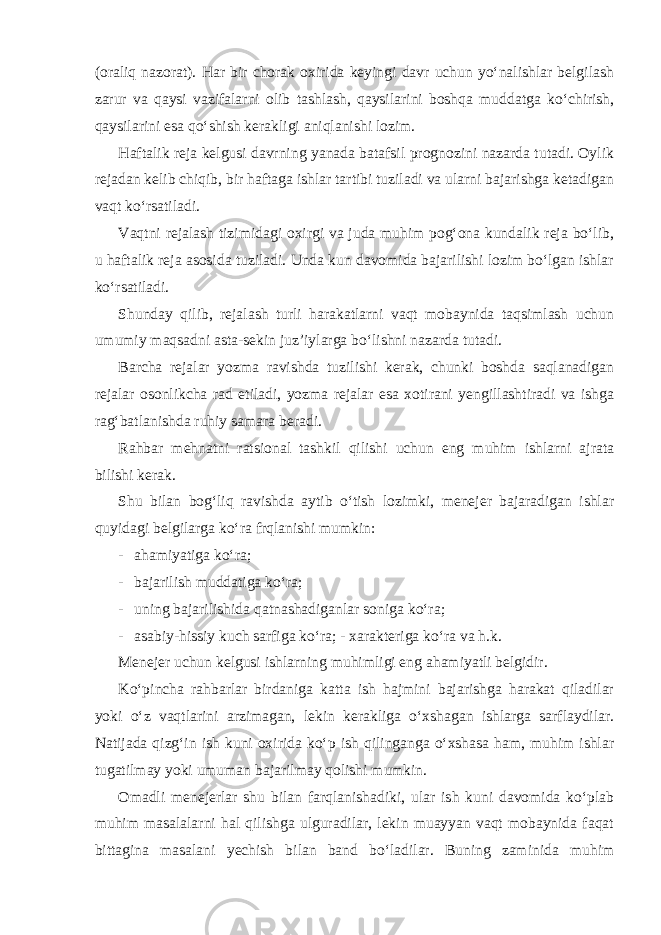 (oraliq nazorat). Har bir chorak oxirida keyingi davr uchun yo‘nalishlar belgilash zarur va qaysi vazifalarni olib tashlash, qaysilarini boshqa muddatga ko‘chirish, qaysilarini esa qo‘shish kerakligi aniqlanishi lozim. Haftalik reja kelgusi davrning yanada batafsil prognozini nazarda tutadi. Oylik rejadan kelib chiqib, bir haftaga ishlar tartibi tuziladi va ularni bajarishga ketadigan vaqt ko‘rsatiladi. Vaqtni rejalash tizimidagi oxirgi va juda muhim pog‘ona kundalik reja bo‘lib, u haftalik reja asosida tuziladi. Unda kun davomida bajarilishi lozim bo‘lgan ishlar ko‘rsatiladi. Shunday qilib, rejalash turli harakatlarni vaqt mobaynida taqsimlash uchun umumiy maqsadni asta-sekin juz’iylarga bo‘lishni nazarda tutadi. Barcha rejalar yozma ravishda tuzilishi kerak, chunki boshda saqlanadigan rejalar osonlikcha rad etiladi, yozma rejalar esa xotirani yengillashtiradi va ishga rag‘batlanishda ruhiy samara beradi. Rahbar mehnatni ratsional tashkil qilishi uchun eng muhim ishlarni ajrata bilishi kerak. Shu bilan bog‘liq ravishda aytib o‘tish lozimki, menejer bajaradigan ishlar quyidagi belgilarga ko‘ra frqlanishi mumkin: - ahamiyatiga ko‘ra; - bajarilish muddatiga ko‘ra; - uning bajarilishida qatnashadiganlar soniga ko‘ra; - asabiy-hissiy kuch sarfiga ko‘ra; - xarakteriga ko‘ra va h.k. Menejer uchun kelgusi ishlarning muhimligi eng ahamiyatli belgidir. Ko‘pincha rahbarlar birdaniga katta ish hajmini bajarishga harakat qiladilar yoki o‘z vaqtlarini arzimagan, lekin kerakliga o‘xshagan ishlarga sarflaydilar. Natijada qizg‘in ish kuni oxirida ko‘p ish qilinganga o‘xshasa ham, muhim ishlar tugatilmay yoki umuman bajarilmay qolishi mumkin. Omadli menejerlar shu bilan farqlanishadiki, ular ish kuni davomida ko‘plab muhim masalalarni hal qilishga ulguradilar, lekin muayyan vaqt mobaynida faqat bittagina masalani yechish bilan band bo‘ladilar. Buning zaminida muhim 