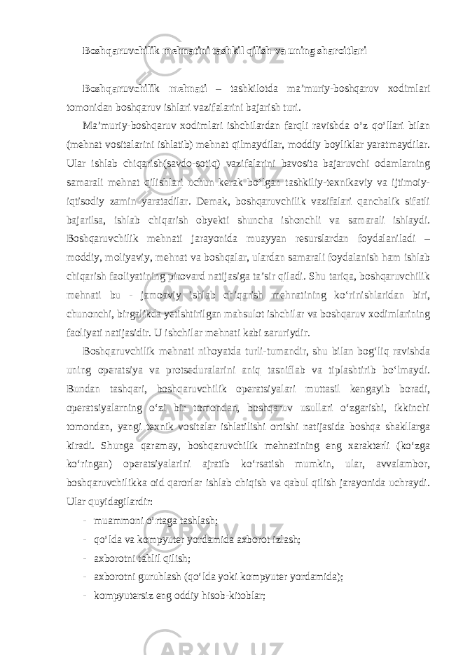 Boshqaruvchilik mehnatini tashkil qilish va uning sharoitlari Boshqaruvchilik mehnati – tashkilotda ma’muriy-boshqaruv xodimlari tomonidan boshqaruv ishlari vazifalarini bajarish turi. Ma’muriy-boshqaruv xodimlari ishchilardan farqli ravishda o‘z qo‘llari bilan (mehnat vositalarini ishlatib) mehnat qilmaydilar, moddiy boyliklar yaratmaydilar. Ular ishlab chiqarish(savdo-sotiq) vazifalarini bavosita bajaruvchi odamlarning samarali mehnat qilishlari uchun kerak bo‘lgan tashkiliy-texnikaviy va ijtimoiy- iqtisodiy zamin yaratadilar. Demak, boshqaruvchilik vazifalari qanchalik sifatli bajarilsa, ishlab chiqarish obyekti shuncha ishonchli va samarali ishlaydi. Boshqaruvchilik mehnati jarayonida muayyan resurslardan foydalaniladi – moddiy, moliyaviy, mehnat va boshqalar, ulardan samarali foydalanish ham ishlab chiqarish faoliyatining pirovard natijasiga ta’sir qiladi. Shu tariqa, boshqaruvchilik mehnati bu - jamoaviy ishlab chiqarish mehnatining ko‘rinishlaridan biri, chunonchi, birgalikda yetishtirilgan mahsulot ishchilar va boshqaruv xodimlarining faoliyati natijasidir. U ishchilar mehnati kabi zaruriydir. Boshqaruvchilik mehnati nihoyatda turli-tumandir, shu bilan bog‘liq ravishda uning operatsiya va protseduralarini aniq tasniflab va tiplashtirib bo‘lmaydi. Bundan tashqari, boshqaruvchilik operatsiyalari muttasil kengayib boradi, operatsiyalarning o‘zi bir tomondan, boshqaruv usullari o‘zgarishi, ikkinchi tomondan, yangi texnik vositalar ishlatilishi ortishi natijasida boshqa shakllarga kiradi. Shunga qaramay, boshqaruvchilik mehnatining eng xarakterli (ko‘zga ko‘ringan) operatsiyalarini ajratib ko‘rsatish mumkin, ular, avvalambor, boshqaruvchilikka oid qarorlar ishlab chiqish va qabul qilish jarayonida uchraydi. Ular quyidagilardir: - muammoni o‘rtaga tashlash; - qo‘lda va kompyuter yordamida axborot izlash; - axborotni tahlil qilish; - axborotni guruhlash (qo‘lda yoki kompyuter yordamida); - kompyutersiz eng oddiy hisob-kitoblar; 