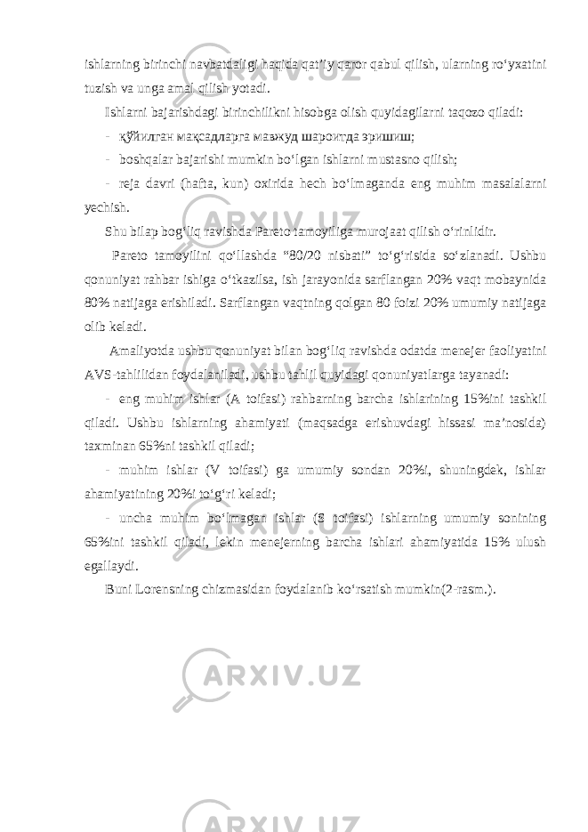 ishlarning birinchi navbatdaligi haqida qat’iy qaror qabul qilish, ularning ro‘yxatini tuzish va unga amal qilish yotadi. Ishlarni bajarishdagi birinchilikni hisobga olish quyidagilarni taqozo qiladi: - қўйилган мақсадларга мавжуд шароитда эришиш; - boshqalar bajarishi mumkin bo‘lgan ishlarni mustasno qilish; - reja davri (hafta, kun) oxirida hech bo‘lmaganda eng muhim masalalarni yechish. Shu bilap bog‘liq ravishda Pareto tamoyiliga murojaat qilish o‘rinlidir. Pareto tamoyilini qo‘llashda “80/20 nisbati” to‘g‘risida so‘zlanadi. Ushbu qonuniyat rahbar ishiga o‘tkazilsa, ish jarayonida sarflangan 20% vaqt mobaynida 80% natijaga erishiladi. Sarflangan vaqtning qolgan 80 foizi 20% umumiy natijaga olib keladi. Amaliyotda ushbu qonuniyat bilan bog‘liq ravishda odatda menejer faoliyatini AVS-tahlilidan foydalaniladi, ushbu tahlil quyidagi qonuniyatlarga tayanadi: - eng muhim ishlar (A toifasi) rahbarning barcha ishlarining 15%ini tashkil qiladi. Ushbu ishlarning ahamiyati (maqsadga erishuvdagi hissasi ma’nosida) taxminan 65%ni tashkil qiladi; - muhim ishlar (V toifasi) ga umumiy sondan 20%i, shuningdek, ishlar ahamiyatining 20%i to‘g‘ri keladi; - uncha muhim bo‘lmagan ishlar (S toifasi) ishlarning umumiy sonining 65%ini tashkil qiladi, lekin menejerning barcha ishlari ahamiyatida 15% ulush egallaydi. Buni Lorensning chizmasidan foydalanib ko‘rsatish mumkin(2-rasm.). 