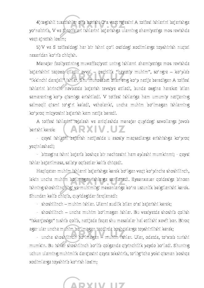 4) tegishli tuzatishlar olib borish. O‘z vaqt rejasini A toifasi ishlarini bajarishga yo‘naltirib, V va S toifalari ishlarini bajarishga ularning ahamiyatiga mos ravishda vaqt ajratish lozim; 5) V va S toifasidagi har bir ishni qo‘l ostidagi xodimlarga topshirish nuqtai nazaridan ko‘rib chiqish. Menejer faoliyatining muvaffaqiyati uning ishlarni ahamiyatiga mos ravishda bajarishini taqozo qiladi: avval – ozchilik “hayotiy muhim”, so‘ngra – ko‘plab “ikkinchi darajali” ishlar. Shu munosabat bilan eng ko‘p natija beradigan A toifasi ishlarini birinchi navbatda bajarish tavsiya etiladi, bunda ozgina harakat bilan samaraning ko‘p qismiga erishiladi. V toifasi ishlariga ham umumiy natijaning salmoqli qismi to‘g‘ri keladi, vaholanki, uncha muhim bo‘lmagan ishlarning ko‘proq miqyosini bajarish kam natija beradi. A toifasi ishlarini rejalash va aniqlashda menejer quyidagi savollarga javob berishi kerak: - qaysi ishlarni bajarish natijasida u asosiy maqsadlarga erishishga ko‘proq yaqinlashadi; - bittagina ishni bajarib boshqa bir nechtasini ham eplashi mumkinmi; - qaysi ishlar bajarilmasa, salbiy oqibatlar kelib chiqadi. Haqiqatan muhim ishlarni bajarishga kerak bo‘lgan vaqt ko‘pincha shoshilinch, lekin uncha muhim bo‘lmagan ishlarga sarflanadi. Eyzenxauer qoidasiga binoan ishning shoshilinchligi va muhimligi mezonlariga ko‘ra ustunlik belgilanishi kerak. Shundan kelib chiqib, quyidagidar farqlanadi: - shoshilinch – muhim ishlar. Ularni zudlik bilan o‘zi bajarishi kerak; - shoshilinch – uncha muhim bo‘lmagan ishlar. Bu vaziyatda shoshib qolish “iskanjasiga” tushib qolib, natijada faqat shu masalalar hal etilishi xavfi bor. Biroq agar ular uncha muhim bo‘lmagan taqdirda boshqalarga topshirilishi kerak; - uncha shoshilinch bo‘lmagan – muhim ishlar. Ular, odatda, to‘xtab turishi mumkin. Bu ishlar shoshilinch bo‘lib qolganda qiyinchilik paydo bo‘ladi. Shuning uchun ularning muhimlik darajasini qayta tekshirib, to‘lig‘icha yoki qisman boshqa xodimlarga topshirib ko‘rish lozim; 