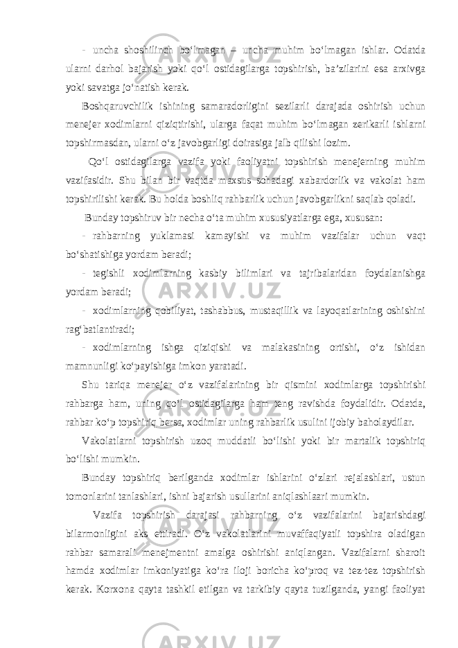 - uncha shoshilinch bo‘lmagan – uncha muhim bo‘lmagan ishlar. Odatda ularni darhol bajarish yoki qo‘l ostidagilarga topshirish, ba’zilarini esa arxivga yoki savatga jo‘natish kerak. Boshqaruvchilik ishining samaradorligini sezilarli darajada oshirish uchun menejer xodimlarni qiziqtirishi, ularga faqat muhim bo‘lmagan zerikarli ishlarni topshirmasdan, ularni o‘z javobgarligi doirasiga jalb qilishi lozim. Qo‘l ostidagilarga vazifa yoki faoliyatni topshirish menejerning muhim vazifasidir. Shu bilan bir vaqtda maxsus sohadagi xabardorlik va vakolat ham topshirilishi kerak. Bu holda boshliq rahbarlik uchun javobgarlikni saqlab qoladi. Bunday topshiruv bir necha o‘ta muhim xususiyatlarga ega, xususan: - rahbarning yuklamasi kamayishi va muhim vazifalar uchun vaqt bo‘shatishiga yordam beradi; - tegishli xodimlarning kasbiy bilimlari va tajribalaridan foydalanishga yordam beradi; - xodimlarning qobiliyat, tashabbus, mustaqillik va layoqatlarining oshishini rag‘batlantiradi; - xodimlarning ishga qiziqishi va malakasining ortishi, o‘z ishidan mamnunligi ko‘payishiga imkon yaratadi. Shu tariqa menejer o‘z vazifalarining bir qismini xodimlarga topshirishi rahbarga ham, uning qo‘l ostidagilarga ham teng ravishda foydalidir. Odatda, rahbar ko‘p topshiriq bersa, xodimlar uning rahbarlik usulini ijobiy baholaydilar. Vakolatlarni topshirish uzoq muddatli bo‘lishi yoki bir martalik topshiriq bo‘lishi mumkin. Bunday topshiriq berilganda xodimlar ishlarini o‘zlari rejalashlari, ustun tomonlarini tanlashlari, ishni bajarish usullarini aniqlashlaari mumkin. Vazifa topshirish darajasi rahbarning o‘z vazifalarini bajarishdagi bilarmonligini aks ettiradi. O‘z vakolatlarini muvaffaqiyatli topshira oladigan rahbar samarali menejmentni amalga oshirishi aniqlangan. Vazifalarni sharoit hamda xodimlar imkoniyatiga ko‘ra iloji boricha ko‘proq va tez-tez topshirish kerak. Korxona qayta tashkil etilgan va tarkibiy qayta tuzilganda, yangi faoliyat 