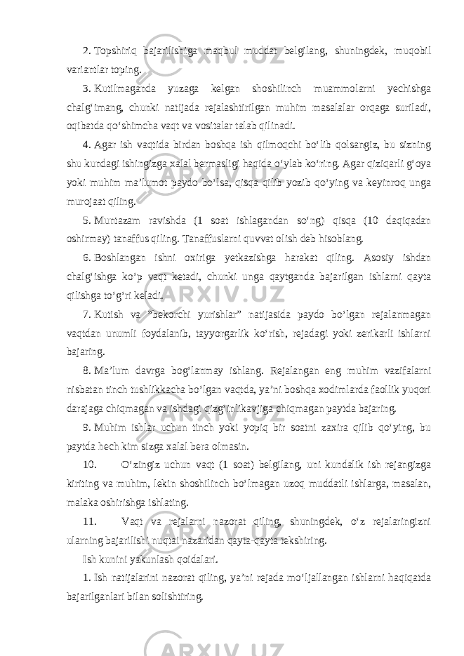 2. Topshiriq bajarilishiga maqbul muddat belgilang, shuningdek, muqobil variantlar toping. 3. Kutilmaganda yuzaga kelgan shoshilinch muammolarni yechishga chalg‘imang, chunki natijada rejalashtirilgan muhim masalalar orqaga suriladi, oqibatda qo‘shimcha vaqt va vositalar talab qilinadi. 4. Agar ish vaqtida birdan boshqa ish qilmoqchi bo‘lib qolsangiz, bu sizning shu kundagi ishingizga xalal bermasligi haqida o‘ylab ko‘ring. Agar qiziqarli g‘oya yoki muhim ma’lumot paydo bo‘lsa, qisqa qilib yozib qo‘ying va keyinroq unga murojaat qiling. 5. Muntazam ravishda (1 soat ishlagandan so‘ng) qisqa (10 daqiqadan oshirmay) tanaffus qiling. Tanaffuslarni quvvat olish deb hisoblang. 6. Boshlangan ishni oxiriga yetkazishga harakat qiling. Asosiy ishdan chalg‘ishga ko‘p vaqt ketadi, chunki unga qaytganda bajarilgan ishlarni qayta qilishga to‘g‘ri keladi. 7. Kutish va “bekorchi yurishlar” natijasida paydo bo‘lgan rejalanmagan vaqtdan unumli foydalanib, tayyorgarlik ko‘rish, rejadagi yoki zerikarli ishlarni bajaring. 8. Ma’lum davrga bog‘lanmay ishlang. Rejalangan eng muhim vazifalarni nisbatan tinch tushlikkacha bo‘lgan vaqtda, ya’ni boshqa xodimlarda faollik yuqori darajaga chiqmagan va ishdagi qizg‘inlikavjiga chiqmagan paytda bajaring. 9. Muhim ishlar uchun tinch yoki yopiq bir soatni zaxira qilib qo‘ying, bu paytda hech kim sizga xalal bera olmasin. 10. O‘zingiz uchun vaqt (1 soat) belgilang, uni kundalik ish rejangizga kiriting va muhim, lekin shoshilinch bo‘lmagan uzoq muddatli ishlarga, masalan, malaka oshirishga ishlating. 11. Vaqt va rejalarni nazorat qiling, shuningdek, o‘z rejalaringizni ularning bajarilishi nuqtai nazaridan qayta-qayta tekshiring. Ish kunini yakunlash qoidalari. 1. Ish natijalarini nazorat qiling, ya’ni rejada mo‘ljallangan ishlarni haqiqatda bajarilganlari bilan solishtiring. 