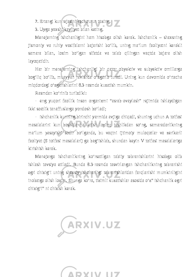 2. Ertangi kun rejasini kechqurun tuzing. 3. Uyga yaxshi kayfiyat bilan keting. Menejerning ishchanligini ham hisobga olish kerak. Ishchanlik – shaxsning jismoniy va ruhiy vazifalarni bajarishi bo‘lib, uning ma’lum faoliyatni kerakli samara bilan, lozim bo‘lgan sifatda va talab qilingan vaqtda bajara olish layoqatidir. Har bir menejerning ishchanligi bir qator obyektiv va subyektiv omillarga bog‘liq bo‘lib, muayyan ravishda o‘zgarib turadi. Uning kun davomida o‘rtacha miqdordagi o‘zgarishlarini 8.3-rasmda kuzatish mumkin. Rasmdan ko‘rinib turibdiki: - eng yuqori faollik inson organizmi “asrab-avaylash” rejimida ishlaydigan ikki soatlik tanaffuslarga yondosh bo‘ladi; - ishchanlik kunning birinchi yarmida avjiga chiqadi, shuning uchun A toifasi masalalarini kun boshida hal etish lozim; tushlikdan so‘ng, samaradorlikning ma’lum pasayishi sodir bo‘lganda, bu vaqtni ijtimoiy muloqotlar va zerikarli faoliyat (S toifasi masalalari) ga bag‘ishlab, shundan keyin V toifasi masalalariga kirishish kerak. Menejerga ishchanlikning ko‘rsatilgan tabiiy tebranishlarini hisobga olib ishlash tavsiya etiladi. Bunda 8.3-rasmda tasvirlangan ishchanlikning tebranishi egri chizig‘i uning shaxsiy ishchanligi tebranishlaridan farqlanishi mumkinligini inobatga olish lozim. Shunga ko‘ra, tizimli kuzatishlar asosida o‘z” ishchanlik egri chizig‘i” ni chizish kerak. 