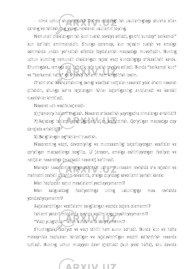 - nima uchun shu shaklda? Doimo odatdagi ish usullaringizga shubha bilan qarang va ishlashning yangi, ratsional usullarini toping. Namunali cheklangan ish kuni tuzish tavsiya etiladi, garchi bunday” barkamol” kun bo‘lishi amrimaholdir. Shunga qaramay, kun rejasini tuzish va amalga oshirishda undan yo‘nalish sifatida foydalanish maqsadga muvofiqdir. Buning uchun kunning namunali cheklangan rejasi vaqt kundaligiga o‘tkazilishi kerak. Shuningdek, ramaga oid haftalik reja tuzish tavsiya etiladi. Bunda “barkamol kun” va “barkamol hafta” ga shaxsiy ishlarni ham singdirish lozim. O‘zini o‘zi boshqarishning oxirgi vazifasi natijalar nazorati yoki o‘zini nazorat qilishdir, shunga ko‘ra rejalangan ishlar bajarilganligi aniqlanadi va kerakli tuzatishlar kiritiladi. Nazorat uch vazifa bajaradi: 1) jismoniy holatni anglash. Nazorat o‘tkazilish paytigacha nimalarga erishildi? 2) Rejadagi ishlarni erishilganlari bilan solishtirish. Qo‘yilgan maqsadga qay darajada erishildi? 3) Belgilangan og‘ishlarni tuzatish. Nazoratning vaqti, davomiyligi va muntazamligi bajarilayotgan vazifalar va qo‘yilgan maqsadlarga bog‘liq. U jarayon, amalga oshirilayotgan faoliyat va natijalar nazoratiga (maqsadli nazorat) bo‘linadi. Menejer nazoratni amalga oshirishi uchun muntazam ravishda o‘z rejasini va mehnatni tashkil qilishini tekshirib, o‘ziga quyidagi savollarni berishi kerak: Men haqiqatan zarur masalalarni yechayapmanmi? Men kelgusidagi faoliyatimga uning ustunligiga mos ravishda yondashyapmanmi? Rejalashtirilgan vazifalarni belgilangan vaqtda bajara olamanmi? Ishlarni yetarli miqdorda boshqa xodimlarga topshiryapmanmi? “Vaqt yutgichlar” bilan kurash olib boryapmanmi? Shuningdek, faoliyat va vaqt tahlili ham zurur bo‘ladi. Bunda kun va hafta mobaynida haqiqatan ishlatilgan va rejalashtirilgan vaqtni solishtirish nazarda tutiladi. Buning uchun muayyan davr ajratiladi (kun yoki hafta), shu davrda 