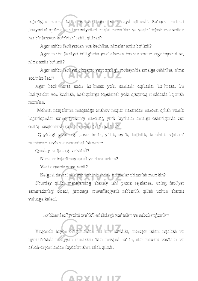 bajarilgan barcha ishlar va sarflangan vaqt qayd qilinadi. So‘ngra mehnat jarayonini optimallash imkoniyatlari nuqtai nazaridan va vaqtni tejash maqsadida har bir jarayon ko‘rinishi tahlil qilinadi: - Agar ushbu faoliyatdan voz kechilsa, nimalar sodir bo‘ladi? - Agar ushbu faoliyat to‘lig‘icha yoki qisman boshqa xodimlarga topshirilsa, nima sodir bo‘ladi? - Agar ushbu faoliyat qisqaroq vaqt oralig‘i mobaynida amalga oshirilsa, nima sodir bo‘ladi? Agar hech narsa sodir bo‘lmasa yoki sezilarli oqibatlar bo‘lmasa, bu faoliyatdan voz kechish, boshqalarga topshirish yoki qisqaroq muddatda bajarish mumkin. Mehnat natijalarini maqsadga erishuv nuqtai nazaridan nazorat qilish vazifa bajarilgandan so‘ng (yakuniy nazorat), yirik loyihalar amalga oshirilganda esa oraliq bosqichlarda (oraliq nazorat) olib boriladi. Quyidagi savollarga javob berib, yillik, oylik, haftalik, kundalik rejalarni muntazam ravishda nazorat qilish zarur: Qanday natijalarga erishildi? - Nimalar bajarilmay qoldi va nima uchun? - Vaqt qayerda zoye ketdi? - Kelgusi davrni rejalash uchun qanday xulosalar chiqarish mumkin? Shunday qilib, menejerning shaxsiy ishi puxta rejalansa, uning faoliyat samaradorligi ortadi, jamoaga muvaffaqiyatli rahbarlik qilish uchun sharoit vujudga keladi. Rahbar faoliyatini tashkil etishdagi vositalar va asbobanjomlar Yuqorida bayon etilganlardan ma’lum bo‘ldiki, menejer ishini rejalash va uyushtirishda muayyan murakkabliklar mavjud bo‘lib, ular maxsus vositalar va asbob-anjomlardan foydalanishni talab qiladi. 