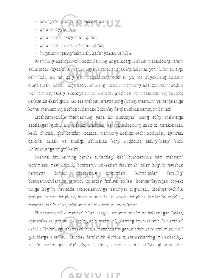 - kompyuter yordamida hisob-kitoblar; - qarorni tayyorlash; - qarorlarni shaxsiy qabul qilish; - qarorlarni bamaslahat qabul qilish; - hujjatlarni rasmiylashtirish, xatlar yozish va h.k.z. Ma’muriy-boshqaruvchi xodimlarning birgalikdagi mehnat mahsulotiga ta’siri axborotdan foydalanish va uni tegishli qarorlar shakliga keltirish yo‘li bilan amalga oshiriladi. Bu ish qo‘yilgan maqsadlarga erishish yo‘lida obyektning holatini o‘zgartirish uchun bajariladi. Shuning uchun ma’muriy-boshqaruvchi xodim mehnatining asosiy xususiyati ular mehnati predmeti va mahsulotining axborot xarkterida ekanligidir. Bu esa mehnat jarayonining (uning mazmuni va natijalariga ko‘ra) mehnatning boshqa turlaridan butunlay farqlanishida namoyon bo‘ladi. Boshqaruvchilik mehnatining yana bir xususiyati uning aqliy mehnatga asoslanganligidir. Bu mehnat predmeti va mahsulotining axborot xarakteridan kelib chiqadi, shu boisdan, odatda, ma’muriy-boshqaruvchi xodimlar, ayniqsa, qarorlar izlash va amalga oshirishda ko‘p miqdorda asabiy-hissiy kuch ishlatishlariga to‘g‘ri keladi. Mehnat faoliyatining barcha turlaridagi kabi boshqaruvda ham mehnatni taqsimlash mavjuddir. U boshqaruv obyektlari farqlanishi bilan bog‘liq ravishda namoyon bo‘ladi. Boshqaruv turkumlari, ko‘rinishlari farqliligi boshqaruvchilarning tarmoq, iqtisodiy faoliyat toifasi, boshqarilayotgan obyekt turiga bog‘liq ravishda ixtisoslashuviga zaruriyat tug‘diradi. Boshqaruvchilik faoliyati turlari bo‘yicha, boshqaruvchilik ixtisoslari bo‘yicha farqlanish mavjud, masalan, tahlilchilar, rejalovchilar, hisobchilar, menejerlar. Boshqaruvchilik mehnati bilan shug‘ullanuvchi xodimlar bajaradigan ishlar, operatsiyalar, protseduralarning aniq mazmuni, ularning boshqaruvchilik qarorlari qabul qilinishidagi ahamiyati nuqtai nazaridan olganda boshqaruv xodimlari turli guruhlarga ajratiladi. Bunday farqlanish alohida operatsiyalarning murakkabligi, kasbiy mahoratga qo‘yiladigan talablar, qarorlar qabul qilishdagi vakolatlar 