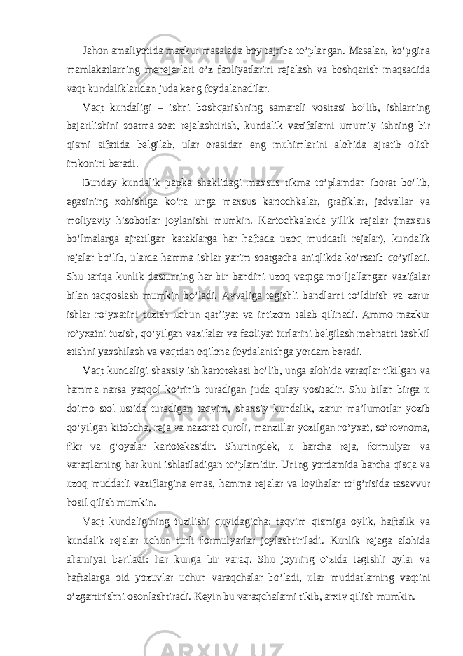 Jahon amaliyotida mazkur masalada boy tajriba to‘plangan. Masalan, ko‘pgina mamlakatlarning menejerlari o‘z faoliyatlarini rejalash va boshqarish maqsadida vaqt kundaliklaridan juda keng foydalanadilar. Vaqt kundaligi – ishni boshqarishning samarali vositasi bo‘lib, ishlarning bajarilishini soatma-soat rejalashtirish, kundalik vazifalarni umumiy ishning bir qismi sifatida belgilab, ular orasidan eng muhimlarini alohida ajratib olish imkonini beradi. Bunday kundalik papka shaklidagi maxsus tikma to‘plamdan iborat bo‘lib, egasining xohishiga ko‘ra unga maxsus kartochkalar, grafiklar, jadvallar va moliyaviy hisobotlar joylanishi mumkin. Kartochkalarda yillik rejalar (maxsus bo‘lmalarga ajratilgan kataklarga har haftada uzoq muddatli rejalar), kundalik rejalar bo‘lib, ularda hamma ishlar yarim soatgacha aniqlikda ko‘rsatib qo‘yiladi. Shu tariqa kunlik dasturning har bir bandini uzoq vaqtga mo‘ljallangan vazifalar bilan taqqoslash mumkin bo‘ladi. Avvaliga tegishli bandlarni to‘ldirish va zarur ishlar ro‘yxatini tuzish uchun qat’iyat va intizom talab qilinadi. Ammo mazkur ro‘yxatni tuzish, qo‘yilgan vazifalar va faoliyat turlarini belgilash mehnatni tashkil etishni yaxshilash va vaqtdan oqilona foydalanishga yordam beradi. Vaqt kundaligi shaxsiy ish kartotekasi bo‘lib, unga alohida varaqlar tikilgan va hamma narsa yaqqol ko‘rinib turadigan juda qulay vositadir. Shu bilan birga u doimo stol ustida turadigan taqvim, shaxsiy kundalik, zarur ma’lumotlar yozib qo‘yilgan kitobcha, reja va nazorat quroli, manzillar yozilgan ro‘yxat, so‘rovnoma, fikr va g‘oyalar kartotekasidir. Shuningdek, u barcha reja, formulyar va varaqlarning har kuni ishlatiladigan to‘plamidir. Uning yordamida barcha qisqa va uzoq muddatli vaziflargina emas, hamma rejalar va loyihalar to‘g‘risida tasavvur hosil qilish mumkin. Vaqt kundaligining tuzilishi quyidagicha: taqvim qismiga oylik, haftalik va kundalik rejalar uchun turli formulyarlar joylashtiriladi. Kunlik rejaga alohida ahamiyat beriladi: har kunga bir varaq. Shu joyning o‘zida tegishli oylar va haftalarga oid yozuvlar uchun varaqchalar bo‘ladi, ular muddatlarning vaqtini o‘zgartirishni osonlashtiradi. Keyin bu varaqchalarni tikib, arxiv qilish mumkin. 