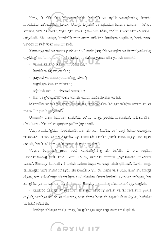 Yangi kunlik “kirish” varaqlarida haftalik va oylik varaqlardagi barcha muddatlar ko‘rsatilishi kerak. Ularga tegishli varaqlardan barcha sanalar – to‘lov kunlari, ta’tilga ketish, tug‘ilgan kunlar (shu jumladan, xodimlarniki ham) o‘tkazib qo‘yiladi. Shu tariqa, kundalik muntazam to‘ldirib borilgan taqdirda, hech narsa yo‘qotilmaydi yoki unutilmaydi. Xizmatga oid va xususiy ishlar bo‘limida (tegishli varaqlar va formulyarlarda) quyidagi ma’lumotlarni yozib borish va doimo yonda olib yurish mumkin: - yarmarkalar o‘tkazish muddatlari; - kitoblarning ro‘yxatlari; - poyezd va samolyotlarning jadvali; - tug‘ilgan kunlar ro‘yxati; - rejalash uchun universal varaqlar; - fikr va g‘oyalarni yozib yurish uchun kartochkalar va h.k. Manzillar va telefonlar bo‘limiga tez-tez foydalaniladigan telefon raqamlari va manzillar yozib qo‘yiladi. Umumiy qism hamyon shaklida bo‘lib, unga pochta markalari, fotosuratlar, chek kartochkalari va qog‘oz pullar joylanadi. Vaqt kundaligidan foydalanib, har bir kun (hafta, oy) dagi ishlar osongina rejalanadi, ishlar ko‘ngildagidek uyushtiriladi. Undan foydalanish tufayli ish sifati oshadi, har kuni kamida bir soat ish vaqti tejaladi. Vaqtni belgilash usuli vaqt kundaligining bir turidir. U o‘z vaqtini boshqarishning juda aniq tizimi bo‘lib, vaqtdan unumli foydalanish imkonini beradi. Bunday kundalikni tuzish uchun toqat va vaqt talab qilinadi. Lekin unga sarflangan vaqt o‘zini oqlaydi. Bu kundalik yil, oy, hafta va sh.k.b. larni o‘z ichiga olgan, sim xalqalarga o‘rnatilgan bukletlardan iborat bo‘ladi. Bundan tashqari, har kungi ish yarim soatdan taqsimlanadi. Bunday tizimning afzalliklari quyidagicha: - kattaroq davrga (yilga) mo‘ljallangan hayotiy rejalar va ish rejalarini puxta o‘ylab, tartibga solish va ularning bosqichma-bosqich bajarilishini (oylar, haftalar va h.k.) rejalash; - boshqa ishlarga chalg‘imay, belgilangan rejalarga aniq amal qilish. 