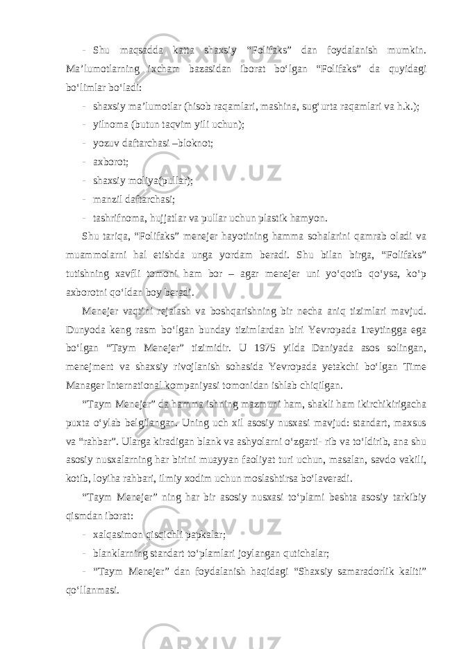 - Shu maqsadda katta shaxsiy “Folifaks” dan foydalanish mumkin. Ma’lumotlarning ixcham bazasidan iborat bo‘lgan “Folifaks” da quyidagi bo‘limlar bo‘ladi: - shaxsiy ma’lumotlar (hisob raqamlari, mashina, sug‘urta raqamlari va h.k.); - yilnoma (butun taqvim yili uchun); - yozuv daftarchasi –bloknot; - axborot; - shaxsiy moliya(pullar); - manzil daftarchasi; - tashrifnoma, hujjatlar va pullar uchun plastik hamyon. Shu tariqa, “Folifaks” menejer hayotining hamma sohalarini qamrab oladi va muammolarni hal etishda unga yordam beradi. Shu bilan birga, “Folifaks” tutishning xavfli tomoni ham bor – agar menejer uni yo‘qotib qo‘ysa, ko‘p axborotni qo‘ldan boy beradi. Menejer vaqtini rejalash va boshqarishning bir necha aniq tizimlari mavjud. Dunyoda keng rasm bo‘lgan bunday tizimlardan biri Yevropada 1reytingga ega bo‘lgan “Taym Menejer” tizimidir. U 1975 yilda Daniyada asos solingan, menejment va shaxsiy rivojlanish sohasida Yevropada yetakchi bo‘lgan Time Manager International kompaniyasi tomonidan ishlab chiqilgan. “Taym Menejer” da hamma ishning mazmuni ham, shakli ham ikirchikirigacha puxta o‘ylab belgilangan. Uning uch xil asosiy nusxasi mavjud: standart, maxsus va “rahbar”. Ularga kiradigan blank va ashyolarni o‘zgarti- rib va to‘ldirib, ana shu asosiy nusxalarning har birini muayyan faoliyat turi uchun, masalan, savdo vakili, kotib, loyiha rahbari, ilmiy xodim uchun moslashtirsa bo‘laveradi. “Taym Menejer” ning har bir asosiy nusxasi to‘plami beshta asosiy tarkibiy qismdan iborat: - xalqasimon qisqichli papkalar; - blanklarning standart to‘plamlari joylangan qutichalar; - “Taym Menejer” dan foydalanish haqidagi “Shaxsiy samaradorlik kaliti” qo‘llanmasi. 