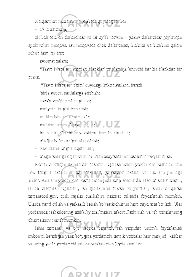 Xalqasimon mexanizmli papkada quyidagilar bor: - 17 ta xatcho‘p; alifboli telefon daftarchasi va 18 oylik taqvim – yozuv daftarchasi joylangan ajraluvchan muqova. Bu muqovada chek daftarchasi, bloknot va kichkina qalam uchun ham joy bor; - avtomat qalam; - “Taym Menejer” standart blanklari to‘plamiga kiruvchi har bir blankdan bir nusxa. - “Taym Menejer” tizimi quyidagi imkoniyatlarni beradi: - ishda yuqori natijalarga erishish; - asosiy vazifalarni belgilash; - vaziyatni to‘g‘ri baholash; - muhim ishlarni unutmaslik; - vaqtdan samarali foydalanish; - boshqa kishilar bilan yaxshiroq hamjihat bo‘lish; - o‘z ijodiy imkoniyatini oshirish; - vazifalarni to‘g‘ri taqsimlash; - o‘zgarishlarga egiluvchanlik bilan osoyishta munosabatni rivojlantirish. Ko‘rib chiqilgan tizimlardan tashqari rejalash uchun yordamchi vositalar ham bor. Magnit taxtalari, modul taxtalari, yopishqoq taxtalar va h.k. shu jumlaga kiradi. Ana shu yordamchi vositalardan juda ko‘p sohalarda: hisobot statistikasini, ishlab chiqarish rejalarini, ish grafiklarini tuzish va yuritish; ishlab chiqarish samaradorligini, turli rejalar tuzilishini nazorat qilishda foydalanish mumkin. Ularda xarid qilish va yetkazib berish ko‘rsatkichlarini ham qayd etsa bo‘ladi. Ular yordamida tashkilotning tashkiliy tuzilmasini takomillashtirish va ish xonalarining chizmalarini tuzish mumkin. Ishni samarali va o‘z vaqtida bajarish, ish vaqtidan unumli foydalanish imkonini beradigan yana ko‘pgina yordamchi texnik vositalar ham mavjud. Rahbar va uning yaqin yordamchilari shu vositalardan foydalanadilar. 