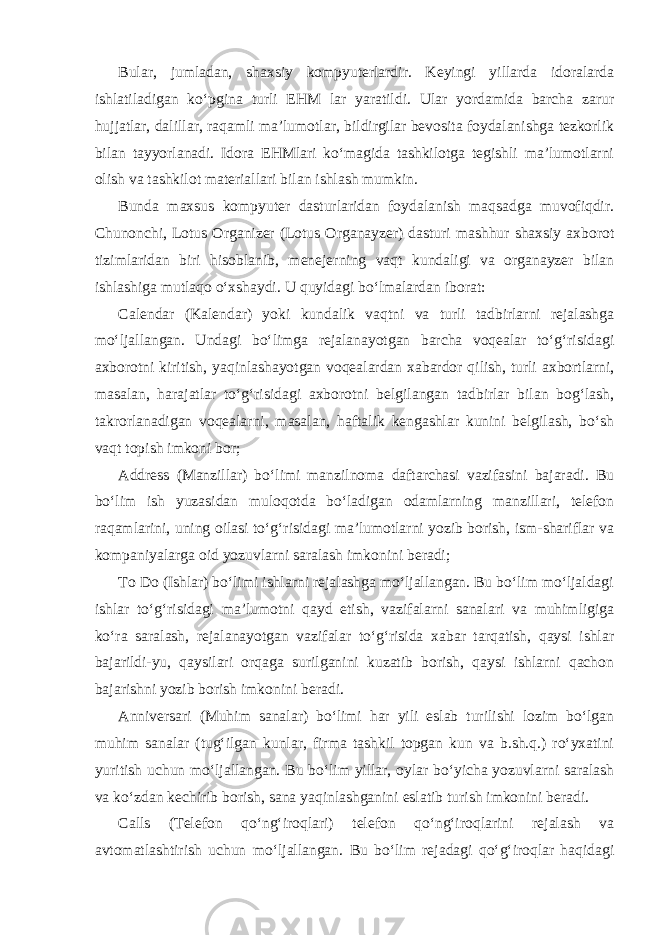 Bular, jumladan, shaxsiy kompyuterlardir. Keyingi yillarda idoralarda ishlatiladigan ko‘pgina turli EHM lar yaratildi. Ular yordamida barcha zarur hujjatlar, dalillar, raqamli ma’lumotlar, bildirgilar bevosita foydalanishga tezkorlik bilan tayyorlanadi. Idora EHMlari ko‘magida tashkilotga tegishli ma’lumotlarni olish va tashkilot materiallari bilan ishlash mumkin. Bunda maxsus kompyuter dasturlaridan foydalanish maqsadga muvofiqdir. Chunonchi, Lotus Organizer (Lotus Organayzer) dasturi mashhur shaxsiy axborot tizimlaridan biri hisoblanib, menejerning vaqt kundaligi va organayzer bilan ishlashiga mutlaqo o‘xshaydi. U quyidagi bo‘lmalardan iborat: Calendar (Kalendar) yoki kundalik vaqtni va turli tadbirlarni rejalashga mo‘ljallangan. Undagi bo‘limga rejalanayotgan barcha voqealar to‘g‘risidagi axborotni kiritish, yaqinlashayotgan voqealardan xabardor qilish, turli axbortlarni, masalan, harajatlar to‘g‘risidagi axborotni belgilangan tadbirlar bilan bog‘lash, takrorlanadigan voqealarni, masalan, haftalik kengashlar kunini belgilash, bo‘sh vaqt topish imkoni bor; Address (Manzillar) bo‘limi manzilnoma daftarchasi vazifasini bajaradi. Bu bo‘lim ish yuzasidan muloqotda bo‘ladigan odamlarning manzillari, telefon raqamlarini, uning oilasi to‘g‘risidagi ma’lumotlarni yozib borish, ism-shariflar va kompaniyalarga oid yozuvlarni saralash imkonini beradi; To Do (Ishlar) bo‘limi ishlarni rejalashga mo‘ljallangan. Bu bo‘lim mo‘ljaldagi ishlar to‘g‘risidagi ma’lumotni qayd etish, vazifalarni sanalari va muhimligiga ko‘ra saralash, rejalanayotgan vazifalar to‘g‘risida xabar tarqatish, qaysi ishlar bajarildi-yu, qaysilari orqaga surilganini kuzatib borish, qaysi ishlarni qachon bajarishni yozib borish imkonini beradi. Anniversari (Muhim sanalar) bo‘limi har yili eslab turilishi lozim bo‘lgan muhim sanalar (tug‘ilgan kunlar, firma tashkil topgan kun va b.sh.q.) ro‘yxatini yuritish uchun mo‘ljallangan. Bu bo‘lim yillar, oylar bo‘yicha yozuvlarni saralash va ko‘zdan kechirib borish, sana yaqinlashganini eslatib turish imkonini beradi. Calls (Telefon qo‘ng‘iroqlari) telefon qo‘ng‘iroqlarini rejalash va avtomatlashtirish uchun mo‘ljallangan. Bu bo‘lim rejadagi qo‘g‘iroqlar haqidagi 