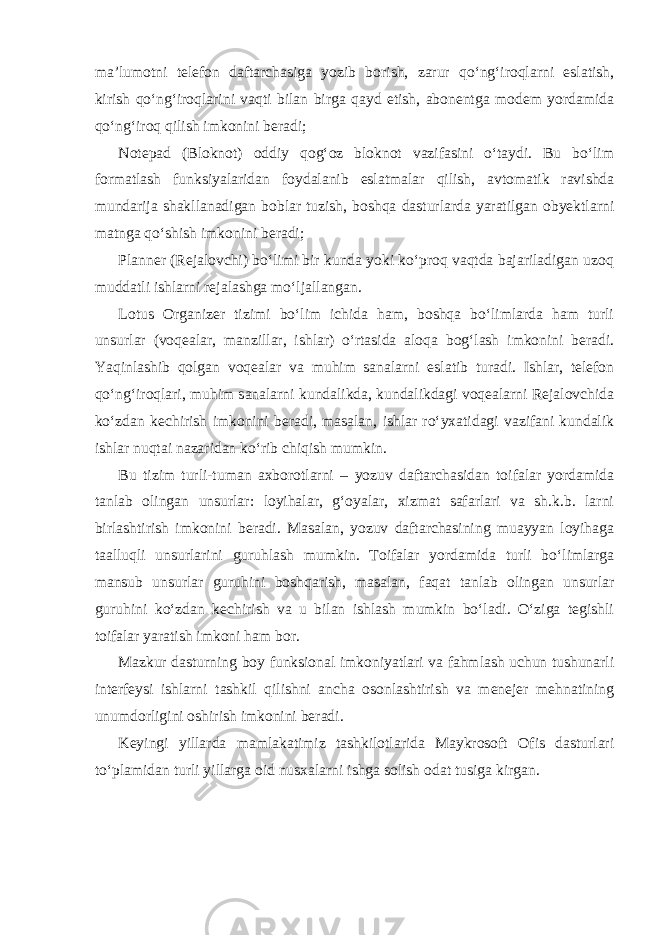 ma’lumotni telefon daftarchasiga yozib borish, zarur qo‘ng‘iroqlarni eslatish, kirish qo‘ng‘iroqlarini vaqti bilan birga qayd etish, abonentga modem yordamida qo‘ng‘iroq qilish imkonini beradi; Notepad (Bloknot) oddiy qog‘oz bloknot vazifasini o‘taydi. Bu bo‘lim formatlash funksiyalaridan foydalanib eslatmalar qilish, avtomatik ravishda mundarija shakllanadigan boblar tuzish, boshqa dasturlarda yaratilgan obyektlarni matnga qo‘shish imkonini beradi; Planner (Rejalovchi) bo‘limi bir kunda yoki ko‘proq vaqtda bajariladigan uzoq muddatli ishlarni rejalashga mo‘ljallangan. Lotus Organizer tizimi bo‘lim ichida ham, boshqa bo‘limlarda ham turli unsurlar (voqealar, manzillar, ishlar) o‘rtasida aloqa bog‘lash imkonini beradi. Yaqinlashib qolgan voqealar va muhim sanalarni eslatib turadi. Ishlar, telefon qo‘ng‘iroqlari, muhim sanalarni kundalikda, kundalikdagi voqealarni Rejalovchida ko‘zdan kechirish imkonini beradi, masalan, ishlar ro‘yxatidagi vazifani kundalik ishlar nuqtai nazaridan ko‘rib chiqish mumkin. Bu tizim turli-tuman axborotlarni – yozuv daftarchasidan toifalar yordamida tanlab olingan unsurlar: loyihalar, g‘oyalar, xizmat safarlari va sh.k.b. larni birlashtirish imkonini beradi. Masalan, yozuv daftarchasining muayyan loyihaga taalluqli unsurlarini guruhlash mumkin. Toifalar yordamida turli bo‘limlarga mansub unsurlar guruhini boshqarish, masalan, faqat tanlab olingan unsurlar guruhini ko‘zdan kechirish va u bilan ishlash mumkin bo‘ladi. O‘ziga tegishli toifalar yaratish imkoni ham bor. Mazkur dasturning boy funksional imkoniyatlari va fahmlash uchun tushunarli interfeysi ishlarni tashkil qilishni ancha osonlashtirish va menejer mehnatining unumdorligini oshirish imkonini beradi. Keyingi yillarda mamlakatimiz tashkilotlarida Maykrosoft Ofis dasturlari to‘plamidan turli yillarga oid nusxalarni ishga solish odat tusiga kirgan. 