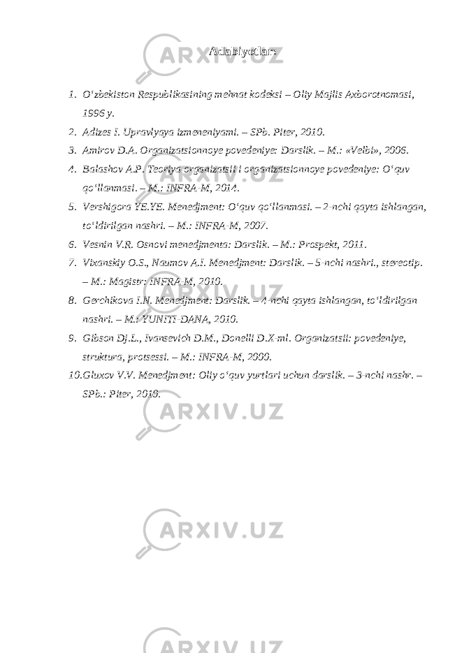 Adabiyotlar: 1. O‘zbekiston Respublikasining mehnat kodeksi – Oliy Majlis Axborotnomasi, 1996 y. 2. Adizes I. Upravlyaya izmeneniyami. – SPb. Piter, 2010. 3. Amirov D.A. Organizatsionnoye povedeniye: Darslik. – M.: «Velbi», 2006. 4. Balashov A.P. Teoriya organizatsii i organizatsionnoye povedeniye: O‘quv qo‘llanmasi. – M.: INFRA-M, 2014. 5. Vershigora YE.YE. Menedjment: O‘quv qo‘llanmasi. – 2-nchi qayta ishlangan, to‘ldirilgan nashri. – M.: INFRA-M, 2007. 6. Vesnin V.R. Osnovi menedjmenta: Darslik. – M.: Prospekt, 2011. 7. Vixanskiy O.S., Naumov A.I. Menedjment: Darslik. – 5-nchi nashri., stereotip. – M.: Magistr: INFRA-M, 2010. 8. Gerchikova I.N. Menedjment: Darslik. – 4-nchi qayta ishlangan, to‘ldirilgan nashri. – M.: YUNITI-DANA, 2010. 9. Gibson Dj.L., Ivansevich D.M., Donelli D.X-ml. Organizatsii: povedeniye, struktura, protsessi. – M.: INFRA-M, 2000. 10. Gluxov V.V. Menedjment: Oliy o‘quv yurtlari uchun darslik. – 3-nchi nashr. – SPb.: Piter, 2010. 