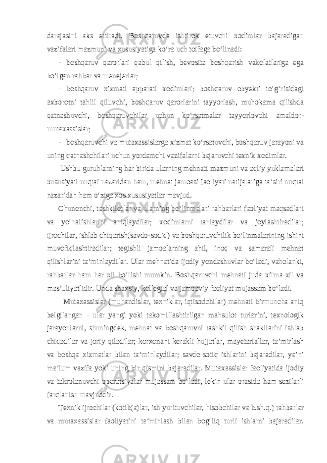 darajasini aks ettiradi. Boshqaruvda ishtirok etuvchi xodimlar bajaradigan vazifalari mazmuni va xususiyatiga ko‘ra uch toifaga bo‘linadi: - boshqaruv qarorlari qabul qilish, bevosita boshqarish vakolatlariga ega bo‘lgan rahbar va menejerlar; - boshqaruv xizmati apparati xodimlari; boshqaruv obyekti to‘g‘risidagi axborotni tahlil qiluvchi, boshqaruv qarorlarini tayyorlash, muhokama qilishda qatnashuvchi, boshqaruvchilar uchun ko‘rsatmalar tayyorlovchi amaldor- mutaxassislar; - boshqaruvchi va mutaxassislarga xizmat ko‘rsatuvchi, boshqaruv jarayoni va uning qatnashchilari uchun yordamchi vazifalarni bajaruvchi texnik xodimlar. Ushbu guruhlarning har birida ularning mehnati mazmuni va aqliy yuklamalari xususiyati nuqtai nazaridan ham, mehnat jamoasi faoliyati natijalariga ta’siri nuqtai nazaridan ham o‘ziga xos xususiyatlar mavjud. Chunonchi, tashkilotlar va ularning bo‘linmalari rahbarlari faoliyat maqsadlari va yo‘nalishlarini aniqlaydilar; xodimlarni tanlaydilar va joylashtiradilar; ijrochilar, ishlab chiqarish(savdo-sodiq) va boshqaruvchilik bo‘linmalarining ishini muvofiqlashtiradilar; tegishli jamoalarning ahil, inoq va samarali mehnat qilishlarini ta’minlaydilar. Ular mehnatida ijodiy yondashuvlar bo‘ladi, vaholanki, rahbarlar ham har xil bo‘lishi mumkin. Boshqaruvchi mehnati juda xilma-xil va mas’uliyatlidir. Unda shaxsiy, kollegial va jamoaviy faoliyat mujassam bo‘ladi. Mutaxassislar (muhandislar, texniklar, iqtisodchilar) mehnati birmuncha aniq belgilangan - ular yangi yoki takomillashtirilgan mahsulot turlarini, texnologik jarayonlarni, shuningdek, mehnat va boshqaruvni tashkil qilish shakllarini ishlab chiqadilar va joriy qiladilar; korxonani kerakli hujjatlar, mayetariallar, ta’mirlash va boshqa xizmatlar bilan ta’minlaydilar; savdo-sotiq ishlarini bajaradilar, ya’ni ma’lum vazifa yoki uning bir qismini bajaradilar. Mutaxassislar faoliyatida ijodiy va takrolanuvchi operatsiyalar mujassam bo‘ladi, lekin ular orasida ham sezilarli farqlanish mavjuddir. Texnik ijrochilar (kotib(a)lar, ish yurituvchilar, hisobchilar va b.sh.q.) rahbarlar va mutaxassislar faoliyatini ta’minlash bilan bog‘liq turli ishlarni bajaradilar. 