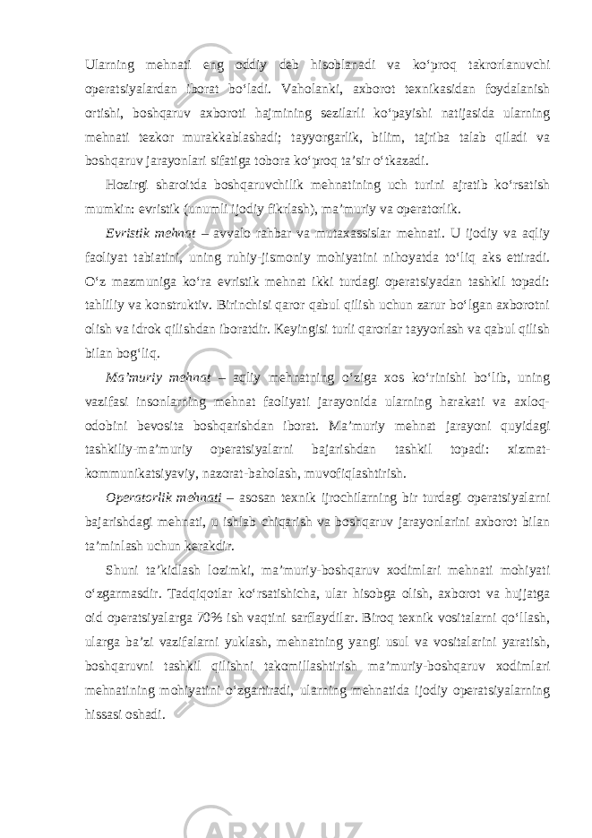 Ularning mehnati eng oddiy deb hisoblanadi va ko‘proq takrorlanuvchi operatsiyalardan iborat bo‘ladi. Vaholanki, axborot texnikasidan foydalanish ortishi, boshqaruv axboroti hajmining sezilarli ko‘payishi natijasida ularning mehnati tezkor murakkablashadi; tayyorgarlik, bilim, tajriba talab qiladi va boshqaruv jarayonlari sifatiga tobora ko‘proq ta’sir o‘tkazadi. Hozirgi sharoitda boshqaruvchilik mehnatining uch turini ajratib ko‘rsatish mumkin: evristik (unumli ijodiy fikrlash), ma’muriy va operatorlik. Evristik mehnat – avvalo rahbar va mutaxassislar mehnati. U ijodiy va aqliy faoliyat tabiatini, uning ruhiy-jismoniy mohiyatini nihoyatda to‘liq aks ettiradi. O‘z mazmuniga ko‘ra evristik mehnat ikki turdagi operatsiyadan tashkil topadi: tahliliy va konstruktiv. Birinchisi qaror qabul qilish uchun zarur bo‘lgan axborotni olish va idrok qilishdan iboratdir. Keyingisi turli qarorlar tayyorlash va qabul qilish bilan bog‘liq. Ma’muriy mehnat – aqliy mehnatning o‘ziga xos ko‘rinishi bo‘lib, uning vazifasi insonlarning mehnat faoliyati jarayonida ularning harakati va axloq- odobini bevosita boshqarishdan iborat. Ma’muriy mehnat jarayoni quyidagi tashkiliy-ma’muriy operatsiyalarni bajarishdan tashkil topadi: xizmat- kommunikatsiyaviy, nazorat-baholash, muvofiqlashtirish. Operatorlik mehnati – asosan texnik ijrochilarning bir turdagi operatsiyalarni bajarishdagi mehnati, u ishlab chiqarish va boshqaruv jarayonlarini axborot bilan ta’minlash uchun kerakdir. Shuni ta’kidlash lozimki, ma’muriy-boshqaruv xodimlari mehnati mohiyati o‘zgarmasdir. Tadqiqotlar ko‘rsatishicha, ular hisobga olish, axborot va hujjatga oid operatsiyalarga 70% ish vaqtini sarflaydilar. Biroq texnik vositalarni qo‘llash, ularga ba’zi vazifalarni yuklash, mehnatning yangi usul va vositalarini yaratish, boshqaruvni tashkil qilishni takomillashtirish ma’muriy-boshqaruv xodimlari mehnatining mohiyatini o‘zgartiradi, ularning mehnatida ijodiy operatsiyalarning hissasi oshadi. 