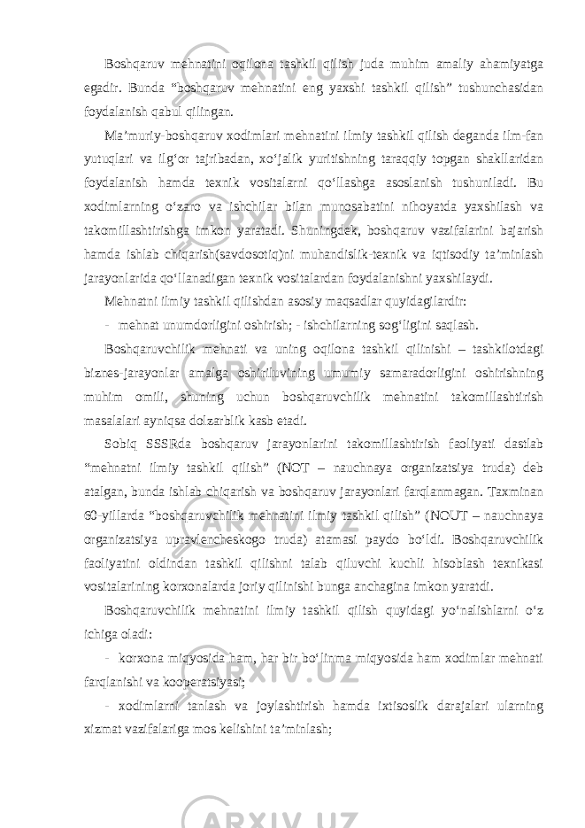 Boshqaruv mehnatini oqilona tashkil qilish juda muhim amaliy ahamiyatga egadir. Bunda “boshqaruv mehnatini eng yaxshi tashkil qilish” tushunchasidan foydalanish qabul qilingan. Ma’muriy-boshqaruv xodimlari mehnatini ilmiy tashkil qilish deganda ilm-fan yutuqlari va ilg‘or tajribadan, xo‘jalik yuritishning taraqqiy topgan shakllaridan foydalanish hamda texnik vositalarni qo‘llashga asoslanish tushuniladi. Bu xodimlarning o‘zaro va ishchilar bilan munosabatini nihoyatda yaxshilash va takomillashtirishga imkon yaratadi. Shuningdek, boshqaruv vazifalarini bajarish hamda ishlab chiqarish(savdosotiq)ni muhandislik-texnik va iqtisodiy ta’minlash jarayonlarida qo‘llanadigan texnik vositalardan foydalanishni yaxshilaydi. Mehnatni ilmiy tashkil qilishdan asosiy maqsadlar quyidagilardir: - mehnat unumdorligini oshirish; - ishchilarning sog‘ligini saqlash. Boshqaruvchilik mehnati va uning oqilona tashkil qilinishi – tashkilotdagi biznes-jarayonlar amalga oshiriluvining umumiy samaradorligini oshirishning muhim omili, shuning uchun boshqaruvchilik mehnatini takomillashtirish masalalari ayniqsa dolzarblik kasb etadi. Sobiq SSSRda boshqaruv jarayonlarini takomillashtirish faoliyati dastlab “mehnatni ilmiy tashkil qilish” (NOT – nauchnaya organizatsiya truda) deb atalgan, bunda ishlab chiqarish va boshqaruv jarayonlari farqlanmagan. Taxminan 60-yillarda “boshqaruvchilik mehnatini ilmiy tashkil qilish” (NOUT – nauchnaya organizatsiya upravlencheskogo truda) atamasi paydo bo‘ldi. Boshqaruvchilik faoliyatini oldindan tashkil qilishni talab qiluvchi kuchli hisoblash texnikasi vositalarining korxonalarda joriy qilinishi bunga anchagina imkon yaratdi. Boshqaruvchilik mehnatini ilmiy tashkil qilish quyidagi yo‘nalishlarni o‘z ichiga oladi: - korxona miqyosida ham, har bir bo‘linma miqyosida ham xodimlar mehnati farqlanishi va kooperatsiyasi; - xodimlarni tanlash va joylashtirish hamda ixtisoslik darajalari ularning xizmat vazifalariga mos kelishini ta’minlash; 