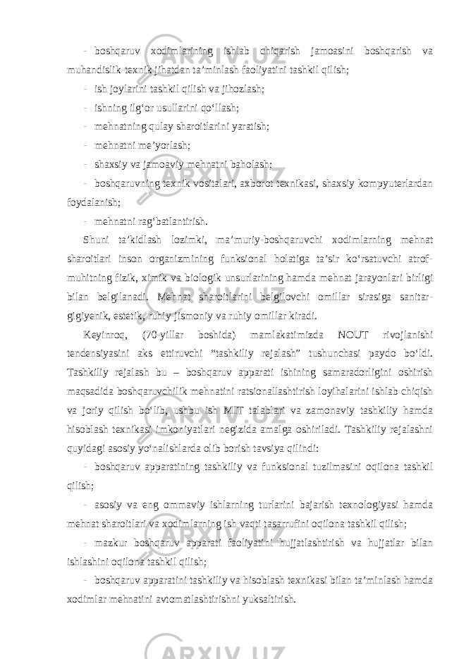 - boshqaruv xodimlarining ishlab chiqarish jamoasini boshqarish va muhandislik-texnik jihatdan ta’minlash faoliyatini tashkil qilish; - ish joylarini tashkil qilish va jihozlash; - ishning ilg‘or usullarini qo‘llash; - mehnatning qulay sharoitlarini yaratish; - mehnatni me’yorlash; - shaxsiy va jamoaviy mehnatni baholash; - boshqaruvning texnik vositalari, axborot texnikasi, shaxsiy kompyuterlardan foydalanish; - mehnatni rag‘batlantirish. Shuni ta’kidlash lozimki, ma’muriy-boshqaruvchi xodimlarning mehnat sharoitlari inson organizmining funksional holatiga ta’sir ko‘rsatuvchi atrof- muhitning fizik, ximik va biologik unsurlarining hamda mehnat jarayonlari birligi bilan belgilanadi. Mehnat sharoitlarini belgilovchi omillar sirasiga sanitar- gigiyenik, estetik, ruhiy-jismoniy va ruhiy omillar kiradi. Keyinroq, (70-yillar boshida) mamlakatimizda NOUT rivojlanishi tendensiyasini aks ettiruvchi “tashkiliy rejalash” tushunchasi paydo bo‘ldi. Tashkiliy rejalash bu – boshqaruv apparati ishining samaradorligini oshirish maqsadida boshqaruvchilik mehnatini ratsionallashtirish loyihalarini ishlab chiqish va joriy qilish bo‘lib, ushbu ish MIT talablari va zamonaviy tashkiliy hamda hisoblash texnikasi imkoniyatlari negizida amalga oshiriladi. Tashkiliy rejalashni quyidagi asosiy yo‘nalishlarda olib borish tavsiya qilindi: - boshqaruv apparatining tashkiliy va funksional tuzilmasini oqilona tashkil qilish; - asosiy va eng ommaviy ishlarning turlarini bajarish texnologiyasi hamda mehnat sharoitlari va xodimlarning ish vaqti tasarrufini oqilona tashkil qilish; - mazkur boshqaruv apparati faoliyatini hujjatlashtirish va hujjatlar bilan ishlashini oqilona tashkil qilish; - boshqaruv apparatini tashkiliy va hisoblash texnikasi bilan ta’minlash hamda xodimlar mehnatini avtomatlashtirishni yuksaltirish. 