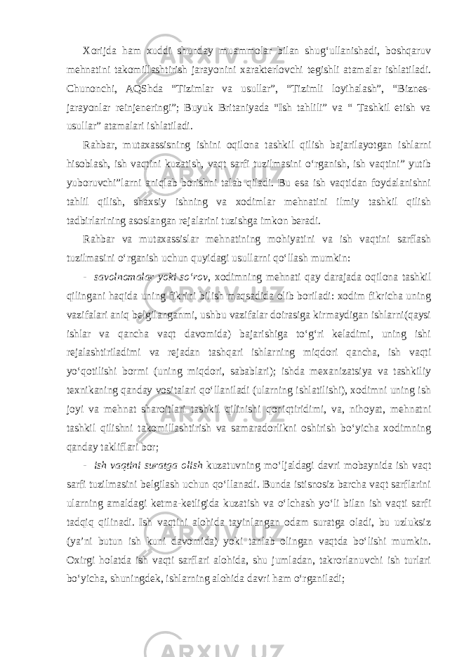 Xorijda ham xuddi shunday muammolar bilan shug‘ullanishadi, boshqaruv mehnatini takomillashtirish jarayonini xarakterlovchi tegishli atamalar ishlatiladi. Chunonchi, AQShda “Tizimlar va usullar”, “Tizimli loyihalash”, “Biznes- jarayonlar reinjeneringi”; Buyuk Britaniyada “Ish tahlili” va “ Tashkil etish va usullar” atamalari ishlatiladi. Rahbar, mutaxassisning ishini oqilona tashkil qilish bajarilayotgan ishlarni hisoblash, ish vaqtini kuzatish, vaqt sarfi tuzilmasini o‘rganish, ish vaqtini” yutib yuboruvchi”larni aniqlab borishni talab qiladi. Bu esa ish vaqtidan foydalanishni tahlil qilish, shaxsiy ishning va xodimlar mehnatini ilmiy tashkil qilish tadbirlarining asoslangan rejalarini tuzishga imkon beradi. Rahbar va mutaxassislar mehnatining mohiyatini va ish vaqtini sarflash tuzilmasini o‘rganish uchun quyidagi usullarni qo‘llash mumkin: - savolnomalar yoki so‘rov , xodimning mehnati qay darajada oqilona tashkil qilingani haqida uning fikrini bilish maqsadida olib boriladi: xodim fikricha uning vazifalari aniq belgilanganmi, ushbu vazifalar doirasiga kirmaydigan ishlarni(qaysi ishlar va qancha vaqt davomida) bajarishiga to‘g‘ri keladimi, uning ishi rejalashtiriladimi va rejadan tashqari ishlarning miqdori qancha, ish vaqti yo‘qotilishi bormi (uning miqdori, sabablari); ishda mexanizatsiya va tashkiliy texnikaning qanday vositalari qo‘llaniladi (ularning ishlatilishi), xodimni uning ish joyi va mehnat sharoitlari tashkil qilinishi qoniqtiridimi, va, nihoyat, mehnatni tashkil qilishni takomillashtirish va samaradorlikni oshirish bo‘yicha xodimning qanday takliflari bor; - ish vaqtini suratga olish kuzatuvning mo‘ljaldagi davri mobaynida ish vaqt sarfi tuzilmasini belgilash uchun qo‘llanadi. Bunda istisnosiz barcha vaqt sarflarini ularning amaldagi ketma-ketligida kuzatish va o‘lchash yo‘li bilan ish vaqti sarfi tadqiq qilinadi. Ish vaqtini alohida tayinlangan odam suratga oladi, bu uzluksiz (ya’ni butun ish kuni davomida) yoki tanlab olingan vaqtda bo‘lishi mumkin. Oxirgi holatda ish vaqti sarflari alohida, shu jumladan, takrorlanuvchi ish turlari bo‘yicha, shuningdek, ishlarning alohida davri ham o‘rganiladi; 