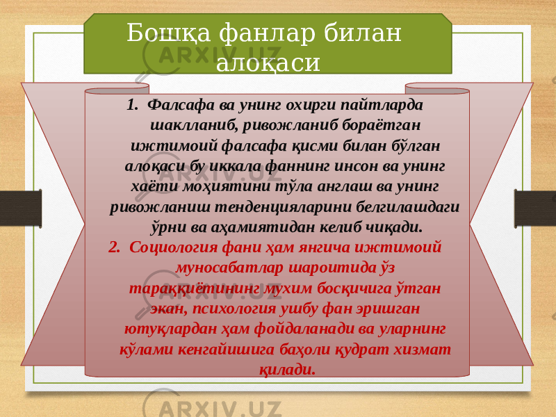 1. Фалсафа ва унинг охирги пайтларда шаклланиб, ривожланиб бораётган ижтимоий фалсафа қисми билан бўлган алоқаси бу иккала фаннинг инсон ва унинг хаёти моҳиятини тўла англаш ва унинг ривожланиш тенденцияларини белгилашдаги ўрни ва аҳамиятидан келиб чиқади. 2. Социология фани ҳам янгича ижтимоий муносабатлар шароитида ўз тараққиётининг мухим босқичига ўтган экан, психология ушбу фан эришган ютуқлардан ҳам фойдаланади ва уларнинг кўлами кенгайишига баҳоли қудрат хизмат қилади.Бошқа фанлар билан алоқаси 