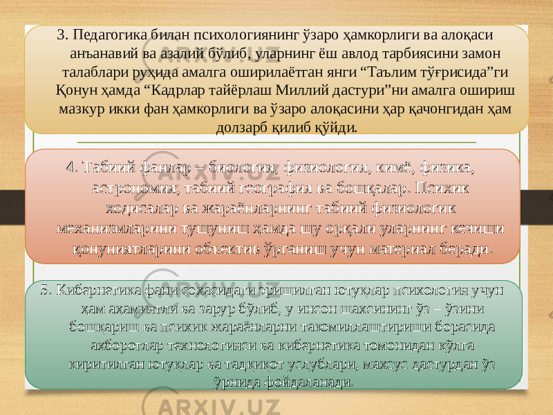 3. Педагогика билан психологиянинг ўзаро ҳамкорлиги ва алоқаси анъанавий ва азалий бўлиб, уларнинг ёш авлод тарбиясини замон талаблари руҳида амалга оширилаётган янги “Таълим тўғрисида”ги Қонун ҳамда “Кадрлар тайёрлаш Миллий дастури”ни амалга ошириш мазкур икки фан ҳамкорлиги ва ўзаро алоқасини ҳар қачонгидан ҳам долзарб қилиб қўйди. 4. Табиий фанлар – биология, физиология, кимё, физика, астрономия, табиий география ва бошқалар. Психик ходисалар ва жараёнларнинг табиий физиологик механизмларини тушуниш ҳамда шу орқали уларнинг кечиши қонуниятларини объектив ўрганиш учун материал беради. 5. Кибернетика фани соҳасидаги эришилган ютуқлар психология учун ҳам аҳамиятли ва зарур бўлиб, у инсон шахсининг ўз – ўзини бошқариш ва психик жараёнларни такомиллаштириши борасида ахборотлар технологияси ва кибернетика томонидан кўлга киритилган ютуқлар ва тадқиқот услублари, махсус дастурдан ўз ўрнида фойдаланади. 