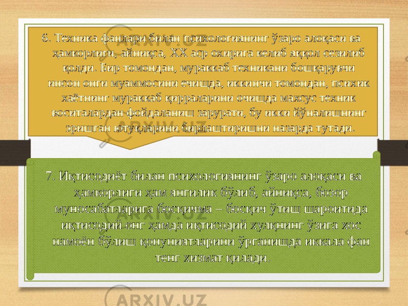 7. Иқтисодиёт билан психологиянинг ўзаро алоқаси ва ҳамкорлиги ҳам янгилик бўлиб, айниқса, бозор муносабатларига босқичма – босқич ўтиш шароитида иқтисодий онг ҳамда иқтисодий хулқнинг ўзига хос намоён бўлиш қонуниятларини ўрганишда иккала фан тенг хизмат қилади.6. Техника фанлари билан психологиянинг ўзаро алоқаси ва ҳамкорлиги, айниқса, ХХ аср охирига келиб яққол сезилиб қолди. Бир томондан, мураккаб техникани бошқарувчи инсон онги муаммосини ечишда, иккинчи томондан, психик хаётнинг мураккаб қирраларини очишда махсус техник воситалардан фойдаланиш зарурати, бу икки йўналишнинг эришган ютуқларини бирлаштиришни назарда тутади. 