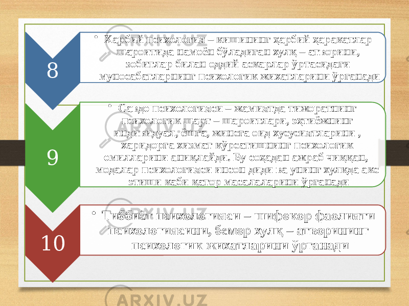 8 • Харбий психология – кишининг ҳарбий ҳаракатлар шароитида намоён бўладиган хулқ – атворини, зобитлар билан оддий аскарлар ўртасидаги муносабатларнинг психологик жихатларини ўрганади 9 • Савдо психологияси – жамиятда тижоратнинг психологик шарт – шароитлари, эҳтиёжнинг индивидуал, ёшга, жинсга оид хусусиятларини , харидорга хизмат кўрсатишнинг психологик омилларини аниқлайди. Бу соҳадан ажраб чиққан, модалар психологияси инсон диди ва унинг хулқда акс этиши каби қатор масалаларини ўрганади 10 • Тиббиёт психологияси – шифокор фаолияти психологиясини, бемор хулқ – атворининг психологик жихатларини ўрганади 