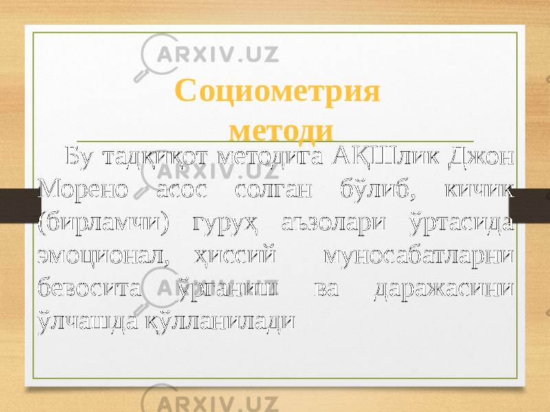 Бу тадқиқот методига АҚШлик Джон Морено асос солган бўлиб, кичик (бирламчи) гуруҳ аъзолари ўртасида эмоционал, ҳиссий муносабатларни бевосита ўрганиш ва даражасини ўлчашда қўлланилади Социометрия методи 