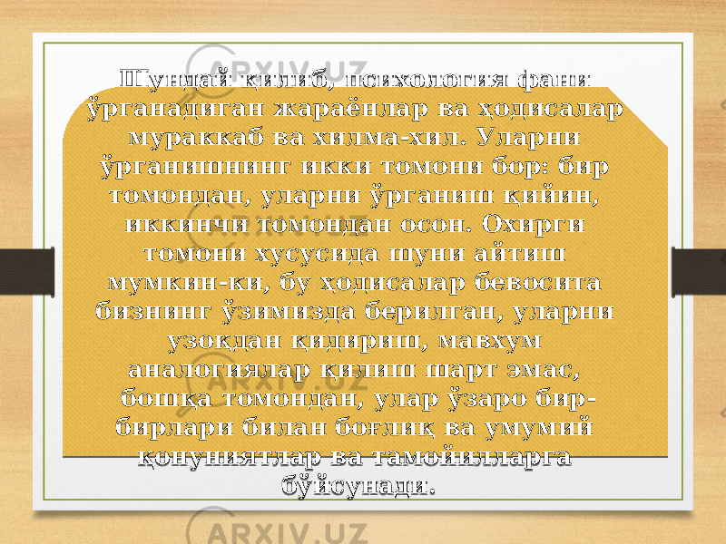 Шундай қилиб, психология фани ўрганадиган жараёнлар ва ҳодисалар мураккаб ва хилма-хил. Уларни ўрганишнинг икки томони бор: бир томондан, уларни ўрганиш қийин, иккинчи томондан осон. Охирги томони хусусида шуни айтиш мумкин-ки, бу ҳодисалар бевосита бизнинг ўзимизда берилган, уларни узоқдан қидириш, мавхум аналогиялар қилиш шарт эмас, бошқа томондан, улар ўзаро бир- бирлари билан боғлиқ ва умумий қонуниятлар ва тамойилларга бўйсунади.34 20 12 20 23 0914 23 12 180917 13 04 18 1809 26 18 