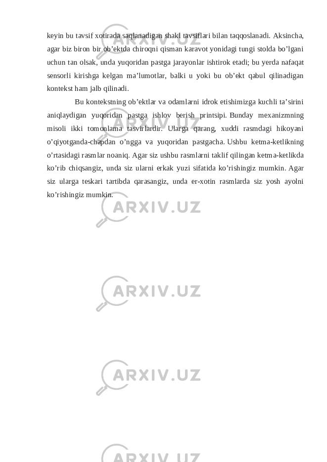 keyin bu tavsif xotirada saqlanadigan shakl tavsiflari bilan taqqoslanadi.   Aksincha, agar biz biron bir ob’ektda chiroqni qisman karavot yonidagi tungi stolda bo’lgani uchun tan olsak, unda yuqoridan pastga jarayonlar ishtirok etadi; bu   yerda nafaqat sensorli kirishga kelgan ma’lumotlar, balki u yoki bu ob’ekt qabul qilinadigan kontekst ham jalb qilinadi. Bu kontekstning ob’ektlar va odamlarni idrok etishimizga kuchli ta’sirini aniqlaydigan yuqoridan pastga ishlov berish printsipi.   Bunday mexanizmning misoli ikki tomonlama tasvirlardir. Ularga qarang, xuddi rasmdagi hikoyani o’qiyotganda-chapdan o’ngga va yuqoridan pastgacha.   Ushbu ketma-ketlikning o’rtasidagi rasmlar noaniq.   Agar siz ushbu rasmlarni taklif qilingan ketma-ketlikda ko’rib chiqsangiz, unda siz ularni erkak yuzi sifatida ko’rishingiz mumkin.   Agar siz ularga teskari tartibda qarasangiz, unda er-xotin rasmlarda siz yosh ayolni ko’rishingiz mumkin. 