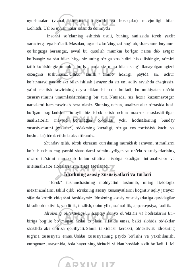 uyushmalar (vizual, kinestetik, teginish va boshqalar) mavjudligi bilan izohladi.   Ushbu uyushmalar odamda doimiydir. Insonni so’zlarning eshitish usuli, buning natijasida idrok yaxlit xarakterga ega bo’ladi.   Masalan, agar siz ko’zingizni bog’lab, sharsimon buyumni qo’lingizga bersangiz, avval bu qutulish mumkin bo’lgan narsa deb aytgan bo’lsangiz va shu bilan birga siz uning o’ziga xos hidini his qilishingiz, ta’mini tatib ko’rishingiz mumkin bo’lsa, unda siz nima bilan shug’ullanayotganingizni osongina tushunasiz.   Ushbu tanish, ammo hozirgi paytda siz uchun ko’rinmaydigan ob’ekt bilan ishlash jarayonida siz uni aqliy ravishda chaqirasiz, ya’ni eshitish tasvirining qayta tiklanishi sodir bo’ladi, bu mohiyatan ob’ekt xususiyatlarini umumlashtirishning bir turi.   Natijada, siz hozir kuzatmayotgan narsalarni ham tasvirlab bera olasiz.   Shuning uchun, analizatorlar o’rtasida hosil bo’lgan bog’lanishlar tufayli biz idrok etish uchun maxsus moslashtirilgan analizatorlar mavjud bo’lmagan ob’ektlar yoki hodisalarning bunday xususiyatlarini (masalan, ob’ektning kattaligi, o’ziga xos tortishish kuchi va boshqalar) idrok etishda aks ettiramiz. Shunday qilib, idrok obrazini qurishning murakkab jarayoni stimullarni ko’rish uchun eng yaxshi sharoitlarni ta’minlaydigan va ob’ekt xususiyatlarining o’zaro ta’sirini murakkab butun sifatida hisobga oladigan intranalizator va interanalizator aloqalari tizimlariga asoslanadi. Idrokning asosiy xususiyatlari va turlari “Idrok&#34; tushunchasining mohiyatini tushunib, uning fiziologik mexanizmlarini tahlil qilib, idrokning asosiy xususiyatlarini kognitiv aqliy jarayon sifatida ko’rib chiqishni boshlaymiz.   Idrokning asosiy xususiyatlariga quyidagilar kiradi: ob’ektivlik, yaxlitlik, tuzilish, doimiylik, ma’nolilik, appersepsiya, faollik. Idrokning ob’ektivligi- bu haqiqiy dunyo ob’ektlari va hodisalarini bir- biriga bog’liq bo’lmagan hislar to’plami sifatida emas, balki alohida ob’ektlar shaklida aks ettirish qobiliyati.   Shuni ta’kidlash kerakki, ob’ektivlik idrokning tug’ma xususiyati emas.   Ushbu xususiyatning paydo bo’lishi va yaxshilanishi ontogenez jarayonida, bola hayotining birinchi yilidan boshlab sodir bo’ladi.   I. M. 