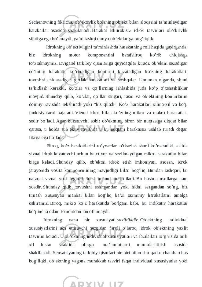 Sechenovning fikricha, ob’ektivlik bolaning ob’ekt bilan aloqasini ta’minlaydigan harakatlar asosida shakllanadi.   Harakat ishtirokisiz idrok tasvirlari ob’ektivlik sifatiga ega bo’lmaydi, ya’ni tashqi dunyo ob’ektlariga bog’liqlik. Idrokning ob’ektivligini ta’minlashda harakatning roli haqida gapirganda, biz idrokning motor komponentini batafsilroq ko’rib chiqishga to’xtalmaymiz.   Dvigatel tarkibiy qismlariga quyidagilar kiradi: ob’ektni sezadigan qo’lning harakati; ko’rinadigan konturni kuzatadigan ko’zning harakatlari; tovushni chiqaradigan gırtlak harakatlari va boshqalar. Umuman olganda, shuni ta’kidlash kerakki, ko’zlar va qo’llarning ishlashida juda ko’p o’xshashliklar mavjud.   Shunday qilib, ko’zlar, qo’llar singari, rasm va ob’ektning konturlarini doimiy ravishda tekshiradi yoki &#34;his qiladi&#34;.   Ko’z harakatlari xilma-xil va ko’p funktsiyalarni bajaradi.   Vizual idrok bilan ko’zning mikro va makro harakatlari sodir bo’ladi.   Agar kuzatuvchi sobit ob’ektning biron bir nuqtasiga diqqat bilan qarasa, u holda sub’ektiv ravishda u bu nuqtani harakatsiz ushlab turadi degan fikrga ega bo’ladi. Biroq, ko’z harakatlarini ro’yxatdan o’tkazish shuni ko’rsatadiki, aslida vizual idrok kuzatuvchi uchun beixtiyor va sezilmaydigan mikro harakatlar bilan birga keladi.   Shunday qilib, ob’ektni idrok etish imkoniyati, asosan, idrok jarayonida vosita komponentining mavjudligi bilan bog’liq.   Bundan tashqari, bu nafaqat vizual yoki teginish hissi uchun amal qiladi.   Bu boshqa usullarga ham xosdir.   Shunday qilib, tovushni eshitgandan yoki hidni sezgandan so’ng, biz tirnash xususiyati manbai bilan bog’liq ba’zi taxminiy harakatlarni amalga oshiramiz.   Biroq, mikro ko’z harakatida bo’lgani kabi, bu indikativ harakatlar ko’pincha odam tomonidan tan olinmaydi. Idrokning yana bir xususiyati   yaxlitlikdir.   Ob’ektning individual xususiyatlarini aks ettiruvchi sezgidan farqli o’laroq, idrok ob’ektning yaxlit tasvirini beradi.   U ob’ektning individual xususiyatlari va fazilatlari to’g’risida turli xil hislar shaklida olingan ma’lumotlarni umumlashtirish asosida shakllanadi.   Sensatsiyaning tarkibiy qismlari bir-biri bilan shu qadar chambarchas bog’liqki, ob’ektning yagona murakkab tasviri faqat individual xususiyatlar yoki 