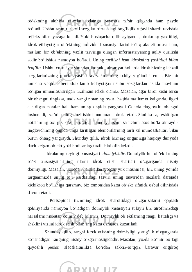 ob’ektning alohida qismlari odamga bevosita ta’sir qilganda ham paydo bo’ladi.   Ushbu rasm turli xil sezgilar o’rtasidagi bog’liqlik tufayli shartli ravishda refleks bilan yuzaga keladi.   Yoki boshqacha qilib aytganda, idrokning yaxlitligi, idrok etilayotgan ob’ektning individual xususiyatlarini to’liq aks ettirmasa ham, ma’lum bir ob’ektning yaxlit tasviriga olingan informatsiyaning aqliy qurilishi sodir bo’lishida namoyon bo’ladi. Uning   tuzilishi ham idrokning yaxlitligi bilan bog’liq.   Ushbu xususiyat shundan iboratki, aksariyat hollarda idrok bizning lahzali sezgilarimizning proektsiyasi emas va ularning oddiy yig’indisi emas.   Biz bir muncha vaqtdan beri shakllanib kelayotgan ushbu sezgilardan aslida mavhum bo’lgan umumlashtirilgan tuzilmani idrok etamiz.   Masalan, agar biror kishi biron bir ohangni tinglasa, unda yangi notaning ovozi haqida ma’lumot kelganda, ilgari eshitilgan notalar hali ham uning ongida yangraydi.   Odatda tinglovchi ohangni tushunadi, ya’ni uning tuzilishini umuman idrok etadi.   Shubhasiz, eshitilgan notalarning oxirgisi o’z — o’zidan bunday tushunish uchun asos bo’la olmaydi- tinglovchining ongida unga kiritilgan elementlarning turli xil munosabatlari bilan butun ohang yangraydi.   Shunday qilib, idrok bizning ongimizga haqiqiy dunyoda duch kelgan ob’ekt yoki hodisaning tuzilishini olib keladi. Idrokning   keyingi xususiyati doimiylikdir.   Doimiylik-bu ob’ektlarning ba’zi xususiyatlarining ularni idrok etish shartlari o’zgarganda nisbiy doimiyligi.   Masalan, uzoqdan harakatlanayotgan yuk mashinasi, biz uning yonida turganimizda uning to’r pardasidagi tasviri uning tasviridan sezilarli darajada kichikroq bo’lishiga qaramay, biz tomonidan katta ob’ekt sifatida qabul qilinishda davom etadi. Pertseptual tizimning idrok sharoitidagi o’zgarishlarni qoplash qobiliyatida namoyon bo’ladigan doimiylik xususiyati tufayli biz atrofimizdagi narsalarni nisbatan doimiy deb bilamiz.   Doimiylik ob’ektlarning rangi, kattaligi va shaklini vizual idrok etish bilan eng katta darajada kuzatiladi. Shunday qilib, rangni idrok etishning doimiyligi yorug’lik o’zgarganda ko’rinadigan rangning nisbiy o’zgarmasligidadir.   Masalan, yozda ko’mir bo’lagi quyoshli peshin alacakaranlıkta bo’rdan sakkiz-to’qqiz baravar engilroq 