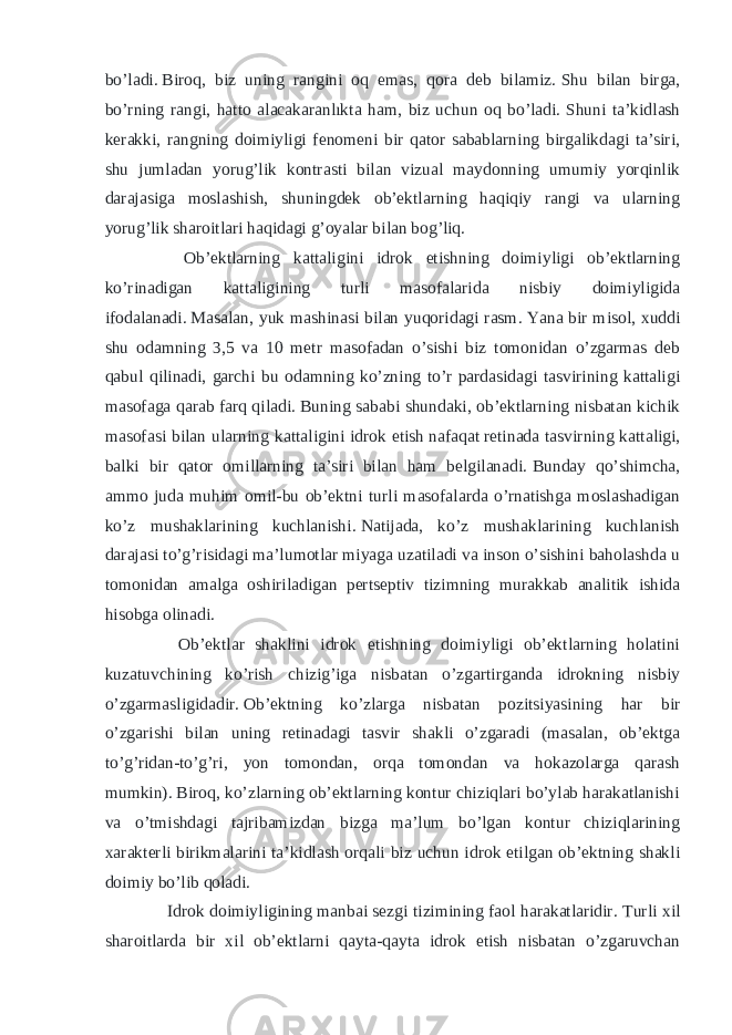 bo’ladi.   Biroq, biz uning rangini oq emas, qora deb bilamiz.   Shu bilan birga, bo’rning rangi, hatto alacakaranlıkta ham, biz uchun oq bo’ladi.   Shuni ta’kidlash kerakki, rangning doimiyligi fenomeni bir qator sabablarning birgalikdagi ta’siri, shu jumladan yorug’lik kontrasti bilan vizual maydonning umumiy yorqinlik darajasiga moslashish, shuningdek ob’ektlarning haqiqiy rangi va ularning yorug’lik sharoitlari haqidagi g’oyalar bilan bog’liq. Ob’ektlarning kattaligini idrok etishning doimiyligi ob’ektlarning ko’rinadigan kattaligining turli masofalarida nisbiy doimiyligida ifodalanadi.   Masalan, yuk mashinasi bilan yuqoridagi rasm.   Yana bir misol, xuddi shu odamning 3,5 va 10 metr masofadan o’sishi biz tomonidan o’zgarmas deb qabul qilinadi, garchi bu odamning ko’zning to’r pardasidagi tasvirining kattaligi masofaga qarab farq qiladi.   Buning sababi shundaki, ob’ektlarning nisbatan kichik masofasi bilan ularning kattaligini idrok etish   nafaqat   retinada tasvirning kattaligi, balki bir qator omillarning ta’siri bilan ham belgilanadi.   Bunday qo’shimcha, ammo juda muhim omil-bu ob’ektni turli masofalarda o’rnatishga moslashadigan ko’z mushaklarining kuchlanishi.   Natijada, ko’z mushaklarining kuchlanish darajasi to’g’risidagi ma’lumotlar miyaga uzatiladi va inson o’sishini baholashda u tomonidan amalga oshiriladigan pertseptiv tizimning murakkab analitik ishida hisobga olinadi. Ob’ektlar shaklini idrok etishning doimiyligi ob’ektlarning holatini kuzatuvchining ko’rish chizig’iga nisbatan o’zgartirganda idrokning nisbiy o’zgarmasligidadir.   Ob’ektning ko’zlarga nisbatan pozitsiyasining har bir o’zgarishi bilan uning retinadagi tasvir shakli o’zgaradi (masalan, ob’ektga to’g’ridan-to’g’ri, yon tomondan, orqa tomondan va hokazolarga qarash mumkin).   Biroq, ko’zlarning ob’ektlarning kontur chiziqlari bo’ylab harakatlanishi va o’tmishdagi tajribamizdan bizga ma’lum bo’lgan kontur chiziqlarining xarakterli birikmalarini ta’kidlash orqali biz uchun idrok etilgan ob’ektning shakli doimiy bo’lib qoladi. Idrok doimiyligining manbai sezgi tizimining faol harakatlaridir.   Turli xil sharoitlarda bir xil ob’ektlarni qayta-qayta idrok etish nisbatan o’zgaruvchan 