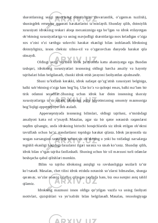 sharoitlarning sezgi tasvirining doimiyligini (invariantlik, o’zgarmas tuzilish), shuningdek retseptor apparati harakatlarini ta’minlaydi.   Shunday qilib, doimiylik xususiyati idrokning teskari aloqa mexanizmiga ega bo’lgan va idrok etilayotgan ob’ektning xususiyatlariga va uning mavjudligi sharoitlariga mos keladigan o’ziga xos o’zini o’zi tartibga soluvchi harakat ekanligi bilan izohlanadi.   Idrokning doimiyligisiz, inson cheksiz xilma-xil va o’zgaruvchan dunyoda harakat qila olmaydi. Oldingi sezgi tajribasi idrok jarayonida katta ahamiyatga ega.   Bundan tashqari, idrokning xususiyatlari insonning oldingi barcha amaliy va hayotiy tajribalari bilan belgilanadi, chunki idrok etish jarayoni faoliyatdan ajralmasdir. Shuni ta’kidlash kerakki, idrok nafaqat qo’zg’atish xususiyati belgisiga, balki sub’ektning o’ziga ham bog’liq.   Ular ko’z va quloqni emas, balki ma’lum bir tirik odamni sezadilar.   Shuning uchun idrok har doim insonning shaxsiy xususiyatlariga ta’sir qiladi.   Idrokning aqliy hayotimizning umumiy mazmuniga bog’liqligi appersepsiya deb ataladi. Apperseptsiyada insonning bilimlari, oldingi tajribasi, o’tmishdagi amaliyoti katta rol o’ynaydi.   Masalan, agar siz bir qator notanish raqamlarni taqdim qilsangiz, unda idrokning birinchi bosqichlarida siz idrok etilgan ob’ektni tavsiflash uchun ba’zi standartlarni topishga harakat qilasiz.   Idrok jarayonida siz sezgan narsangizni tasniflash uchun siz ob’ektning u yoki bu toifadagi narsalarga tegishli ekanligi haqidagi farazlarni ilgari surasiz va sinab ko’rasiz.   Shunday qilib, idrok bilan o’tgan tajriba faollashadi.   Shuning uchun bir xil mavzuni turli odamlar boshqacha qabul qilishlari mumkin. Bilim va tajriba idrokning aniqligi va ravshanligiga sezilarli ta’sir ko’rsatadi.   Masalan, chet tilini idrok etishda notanish so’zlarni bilmasdan, shunga qaramay, so’zlar noaniq talaffuz qilingan taqdirda ham, biz ona nutqini aniq tahlil qilamiz. Idrokning mazmuni inson oldiga qo’yilgan vazifa va uning faoliyati motivlari, qiziqishlari va yo’nalishi bilan belgilanadi.   Masalan, texnologiyaga 