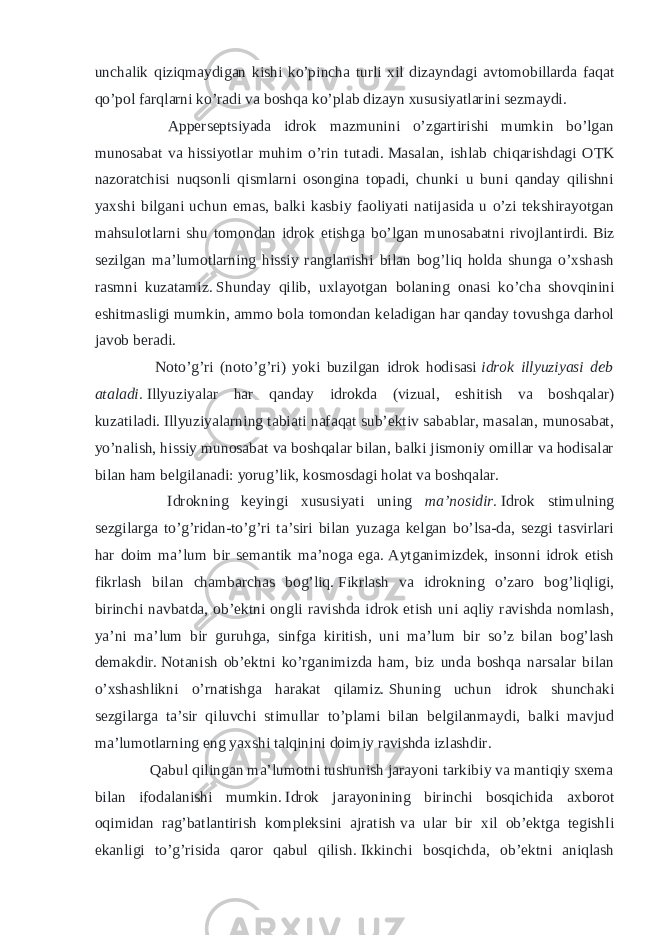 unchalik qiziqmaydigan kishi ko’pincha turli xil dizayndagi avtomobillarda faqat qo’pol farqlarni ko’radi va boshqa ko’plab dizayn xususiyatlarini sezmaydi. Apperseptsiyada idrok mazmunini o’zgartirishi mumkin bo’lgan munosabat va hissiyotlar muhim o’rin tutadi.   Masalan, ishlab chiqarishdagi OTK nazoratchisi nuqsonli qismlarni osongina topadi, chunki u buni qanday qilishni yaxshi bilgani uchun emas, balki kasbiy faoliyati natijasida u o’zi tekshirayotgan mahsulotlarni shu tomondan idrok etishga bo’lgan munosabatni rivojlantirdi.   Biz sezilgan ma’lumotlarning hissiy ranglanishi bilan bog’liq holda shunga o’xshash rasmni kuzatamiz.   Shunday qilib, uxlayotgan bolaning onasi ko’cha shovqinini eshitmasligi mumkin, ammo bola tomondan keladigan har qanday tovushga darhol javob beradi. Noto’g’ri (noto’g’ri) yoki buzilgan idrok hodisasi   idrok illyuziyasi deb ataladi.   Illyuziyalar har qanday idrokda (vizual, eshitish va boshqalar) kuzatiladi.   Illyuziyalarning tabiati nafaqat sub’ektiv sabablar, masalan, munosabat, yo’nalish, hissiy munosabat va boshqalar bilan, balki jismoniy omillar va hodisalar bilan ham belgilanadi: yorug’lik, kosmosdagi holat va boshqalar. Idrokning keyingi xususiyati uning ma’nosidir.   Idrok stimulning sezgilarga to’g’ridan-to’g’ri ta’siri bilan yuzaga kelgan bo’lsa-da, sezgi tasvirlari har doim ma’lum bir semantik ma’noga ega.   Aytganimizdek, insonni idrok etish fikrlash bilan chambarchas bog’liq.   Fikrlash va idrokning o’zaro bog’liqligi, birinchi navbatda, ob’ektni ongli ravishda idrok etish uni aqliy ravishda nomlash, ya’ni ma’lum bir guruhga, sinfga kiritish, uni ma’lum bir so’z bilan bog’lash demakdir.   Notanish ob’ektni ko’rganimizda ham, biz unda boshqa narsalar bilan o’xshashlikni o’rnatishga harakat qilamiz.   Shuning uchun idrok shunchaki sezgilarga ta’sir qiluvchi stimullar to’plami bilan belgilanmaydi, balki mavjud ma’lumotlarning eng yaxshi talqinini doimiy ravishda izlashdir. Qabul qilingan ma’lumotni tushunish jarayoni tarkibiy va mantiqiy sxema bilan ifodalanishi mumkin.   Idrok jarayonining birinchi bosqichida axborot oqimidan rag’batlantirish kompleksini ajratish   va ular bir xil ob’ektga tegishli ekanligi to’g’risida qaror qabul qilish.   Ikkinchi bosqichda, ob’ektni aniqlash 