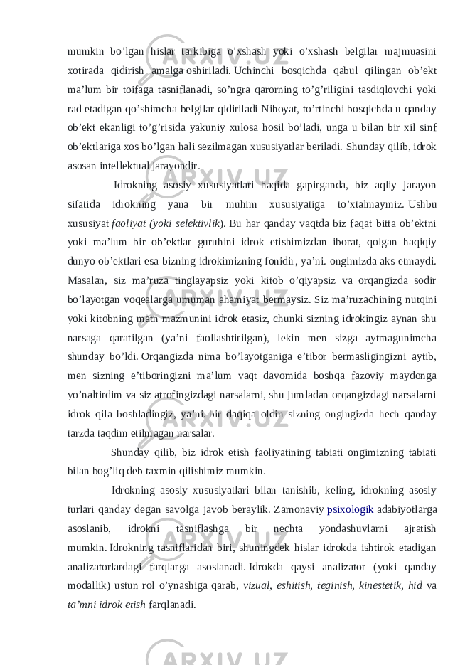 mumkin bo’lgan hislar tarkibiga o’xshash yoki o’xshash belgilar majmuasini xotirada qidirish amalga   oshiriladi.   Uchinchi bosqichda qabul qilingan ob’ekt ma’lum bir toifaga tasniflanadi, so’ngra qarorning to’g’riligini tasdiqlovchi yoki rad etadigan qo’shimcha belgilar qidiriladi Nihoyat, to’rtinchi bosqichda u qanday ob’ekt ekanligi to’g’risida yakuniy xulosa hosil bo’ladi, unga u bilan bir xil sinf ob’ektlariga xos bo’lgan hali sezilmagan xususiyatlar beriladi.   Shunday qilib, idrok asosan intellektual jarayondir. Idrokning asosiy xususiyatlari haqida gapirganda, biz aqliy jarayon sifatida idrokning yana bir muhim xususiyatiga to’xtalmaymiz.   Ushbu xususiyat   faoliyat   (yoki selektivlik ).   Bu har qanday vaqtda biz faqat bitta ob’ektni yoki ma’lum bir ob’ektlar guruhini idrok etishimizdan iborat, qolgan haqiqiy dunyo ob’ektlari esa bizning idrokimizning fonidir, ya’ni. ongimizda aks etmaydi. Masalan, siz ma’ruza tinglayapsiz yoki kitob o’qiyapsiz va orqangizda sodir bo’layotgan voqealarga umuman ahamiyat bermaysiz.   Siz ma’ruzachining nutqini yoki kitobning matn mazmunini idrok etasiz, chunki sizning idrokingiz aynan shu narsaga qaratilgan (ya’ni faollashtirilgan), lekin men sizga aytmagunimcha shunday bo’ldi.   Orqangizda nima bo’layotganiga e’tibor bermasligingizni aytib, men sizning e’tiboringizni ma’lum vaqt davomida boshqa fazoviy maydonga yo’naltirdim va siz atrofingizdagi narsalarni, shu jumladan orqangizdagi narsalarni idrok qila boshladingiz, ya’ni.   bir daqiqa oldin sizning ongingizda hech qanday tarzda taqdim etilmagan narsalar. Shunday qilib, biz idrok etish faoliyatining tabiati ongimizning tabiati bilan bog’liq deb taxmin qilishimiz mumkin. Idrokning asosiy xususiyatlari bilan tanishib, keling, idrokning asosiy turlari qanday degan savolga javob beraylik.   Zamonaviy   psixologik   adabiyotlarga asoslanib, idrokni tasniflashga bir nechta yondashuvlarni ajratish mumkin.   Idrokning tasniflaridan biri, shuningdek hislar idrokda ishtirok etadigan analizatorlardagi farqlarga asoslanadi.   Idrokda qaysi analizator (yoki qanday modallik) ustun rol o’ynashiga qarab, vizual, eshitish, teginish, kinestetik, hid va ta’mni idrok etish farqlanadi. 