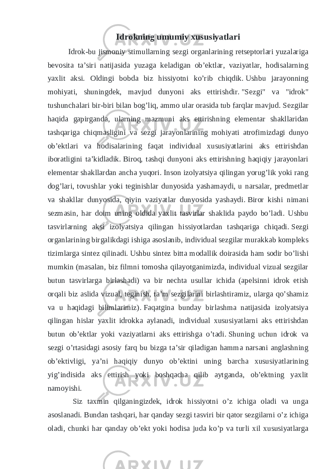 Idrokning umumiy xususiyatlari Idrok-bu jismoniy stimullarning sezgi organlarining retseptorlari yuzalariga bevosita ta’siri natijasida yuzaga keladigan ob’ektlar, vaziyatlar, hodisalarning yaxlit aksi. Oldingi bobda biz hissiyotni ko’rib chiqdik.   Ushbu jarayonning mohiyati, shuningdek, mavjud dunyoni aks ettirishdir.   &#34;Sezgi&#34; va &#34;idrok&#34; tushunchalari bir-biri bilan bog’liq, ammo ular orasida tub farqlar mavjud.   Sezgilar haqida gapirganda, ularning mazmuni aks ettirishning elementar shakllaridan tashqariga chiqmasligini va sezgi jarayonlarining mohiyati atrofimizdagi dunyo ob’ektlari va hodisalarining faqat individual xususiyatlarini aks ettirishdan iboratligini ta’kidladik.   Biroq, tashqi dunyoni aks ettirishning haqiqiy jarayonlari elementar shakllardan ancha yuqori.   Inson izolyatsiya qilingan yorug’lik yoki rang dog’lari, tovushlar yoki teginishlar dunyosida yashamaydi, u narsalar, predmetlar va shakllar dunyosida, qiyin vaziyatlar dunyosida yashaydi.   Biror kishi nimani sezmasin, har doim uning oldida yaxlit tasvirlar shaklida paydo bo’ladi. Ushbu tasvirlarning aksi izolyatsiya qilingan hissiyotlardan tashqariga chiqadi.   Sezgi organlarining birgalikdagi ishiga asoslanib, individual sezgilar murakkab kompleks tizimlarga sintez qilinadi.   Ushbu sintez bitta modallik doirasida ham sodir bo’lishi mumkin (masalan, biz filmni tomosha qilayotganimizda, individual vizual sezgilar butun tasvirlarga birlashadi) va bir nechta usullar ichida (apelsinni idrok etish orqali biz aslida vizual, teginish, ta’m sezgilarini birlashtiramiz, ularga qo’shamiz va u haqidagi bilimlarimiz).   Faqatgina bunday birlashma natijasida izolyatsiya qilingan hislar yaxlit idrokka aylanadi, individual xususiyatlarni aks ettirishdan butun ob’ektlar yoki vaziyatlarni aks ettirishga o’tadi.   Shuning uchun idrok va sezgi o’rtasidagi asosiy farq bu bizga ta’sir qiladigan hamma narsani anglashning ob’ektivligi, ya’ni haqiqiy dunyo ob’ektini uning barcha xususiyatlarining yig’indisida aks ettirish yoki boshqacha qilib aytganda, ob’ektning yaxlit namoyishi. Siz taxmin qilganingizdek, idrok hissiyotni o’z ichiga oladi va unga asoslanadi.   Bundan tashqari, har qanday sezgi tasviri bir qator sezgilarni o’z ichiga oladi, chunki har qanday ob’ekt yoki hodisa juda ko’p va turli xil xususiyatlarga 