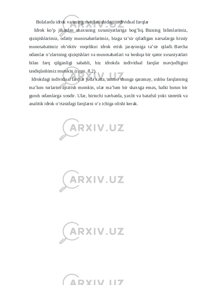  Bolalarda idrok va uning rivojlanishidagi individual farqlar Idrok ko’p jihatdan shaxsning xususiyatlariga bog’liq.   Bizning bilimlarimiz, qiziqishlarimiz, odatiy munosabatlarimiz, bizga ta’sir qiladigan narsalarga hissiy munosabatimiz ob’ektiv voqelikni idrok etish jarayoniga ta’sir qiladi.   Barcha odamlar o’zlarining qiziqishlari va munosabatlari va boshqa bir qator xususiyatlari bilan farq qilganligi sababli, biz idrokda individual farqlar mavjudligini tasdiqlashimiz mumkin (rasm.   8.2). Idrokdagi individual farqlar juda katta, ammo shunga qaramay, ushbu farqlarning ma’lum turlarini ajratish mumkin, ular ma’lum bir shaxsga emas, balki butun bir guruh odamlarga xosdir.   Ular, birinchi navbatda, yaxlit va batafsil yoki sintetik va analitik idrok o’rtasidagi farqlarni o’z ichiga olishi kerak. 