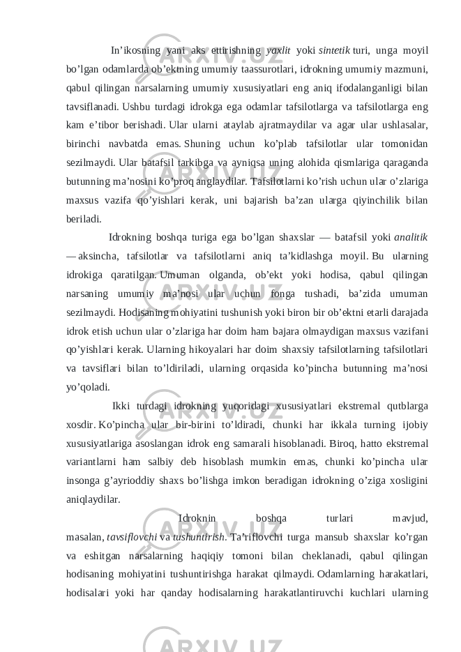  In’ikosning yani aks ettirishning yaxlit yoki   sintetik   turi, unga moyil bo’lgan odamlarda ob’ektning umumiy taassurotlari, idrokning umumiy mazmuni, qabul qilingan narsalarning umumiy xususiyatlari eng aniq ifodalanganligi bilan tavsiflanadi.   Ushbu turdagi idrokga ega odamlar tafsilotlarga va tafsilotlarga eng kam e’tibor berishadi.   Ular ularni ataylab ajratmaydilar va agar ular ushlasalar, birinchi navbatda emas.   Shuning uchun ko’plab tafsilotlar ular tomonidan sezilmaydi.   Ular batafsil tarkibga va ayniqsa uning alohida qismlariga qaraganda butunning ma’nosini ko’proq anglaydilar.   Tafsilotlarni ko’rish uchun ular o’zlariga maxsus vazifa qo’yishlari kerak, uni bajarish ba’zan ularga qiyinchilik bilan beriladi. Idrokning boshqa turiga ega bo’lgan shaxslar — batafsil yoki   analitik —   aksincha, tafsilotlar va tafsilotlarni aniq ta’kidlashga moyil.   Bu ularning idrokiga qaratilgan.   Umuman olganda, ob’ekt yoki hodisa, qabul qilingan narsaning umumiy ma’nosi ular uchun fonga tushadi, ba’zida umuman sezilmaydi.   Hodisaning mohiyatini tushunish yoki biron bir ob’ektni etarli darajada idrok etish uchun ular o’zlariga har doim ham bajara olmaydigan maxsus vazifani qo’yishlari kerak.   Ularning hikoyalari har doim shaxsiy tafsilotlarning tafsilotlari va tavsiflari bilan to’ldiriladi, ularning orqasida ko’pincha butunning ma’nosi yo’qoladi. Ikki turdagi idrokning yuqoridagi xususiyatlari ekstremal qutblarga xosdir.   Ko’pincha ular bir-birini to’ldiradi, chunki har ikkala turning ijobiy xususiyatlariga asoslangan idrok eng samarali hisoblanadi.   Biroq, hatto ekstremal variantlarni ham salbiy deb hisoblash mumkin emas, chunki ko’pincha ular insonga g’ayrioddiy shaxs bo’lishga imkon beradigan idrokning o’ziga xosligini aniqlaydilar. Idroknin boshqa turlari mavjud, masalan,   tavsiflovchi   va   tushuntirish.   Ta’riflovchi turga mansub shaxslar ko’rgan va eshitgan narsalarning haqiqiy tomoni bilan cheklanadi, qabul qilingan hodisaning mohiyatini tushuntirishga harakat qilmaydi.   Odamlarning harakatlari, hodisalari yoki har qanday hodisalarning harakatlantiruvchi kuchlari ularning 