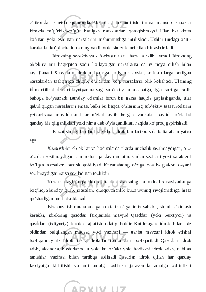 e’tiboridan chetda qolmoqda.   Aksincha, tushuntirish turiga mansub shaxslar idrokda to’g’ridan-to’g’ri berilgan narsalardan qoniqishmaydi.   Ular har doim ko’rgan yoki eshitgan narsalarini tushuntirishga intilishadi.   Ushbu turdagi xatti- harakatlar ko’pincha idrokning yaxlit yoki sintetik turi bilan birlashtiriladi. Idrokning   ob’ektiv   va   sub’ektiv   turlari ham ajralib turadi.   Idrokning ob’ektiv turi haqiqatda sodir bo’layotgan narsalarga qat’iy rioya qilish bilan tavsiflanadi.   Subyektiv idrok turiga ega bo’lgan shaxslar, aslida ularga berilgan narsalardan tashqariga chiqib, o’zlaridan ko’p narsalarni olib kelishadi.   Ularning idrok etilishi idrok etilayotgan narsaga sub’ektiv munosabatga, ilgari surilgan xolis bahoga bo’ysunadi.   Bunday odamlar biron bir narsa haqida gaplashganda, ular qabul qilgan narsalarini emas, balki bu haqda o’zlarining sub’ektiv taassurotlarini yetkazishga moyildirlar.   Ular o’zlari aytib bergan voqealar paytida o’zlarini qanday his qilganliklari yoki nima deb o’ylaganliklari haqida ko’proq gapirishadi. Kuzatishdagi farqlar individual idrok farqlari orasida katta ahamiyatga ega. Kuzatish- bu ob’ektlar va hodisalarda ularda unchalik sezilmaydigan, o’z- o’zidan sezilmaydigan, ammo har qanday nuqtai nazardan sezilarli yoki xarakterli bo’lgan narsalarni sezish qobiliyati.   Kuzatishning o’ziga xos belgisi-bu deyarli sezilmaydigan narsa seziladigan tezlikdir.     Kuzatishdagi farqlar ko’p jihatdan shaxsning individual xususiyatlariga bog’liq.   Shunday qilib, masalan, qiziquvchanlik kuzatuvning rivojlanishiga hissa qo’shadigan omil hisoblanadi. Biz kuzatish muammosiga to’xtalib o’tganimiz sababli, shuni ta’kidlash kerakki, idrokning qasddan farqlanishi mavjud.   Qasddan (yoki beixtiyor) va qasddan (ixtiyoriy) idrokni ajratish odatiy holdir.   Kutilmagan idrok bilan biz oldindan belgilangan maqsad yoki vazifani — ushbu mavzuni idrok etishni boshqarmaymiz.   Idrok tashqi holatlar tomonidan boshqariladi.   Qasddan idrok etish, aksincha, boshidanoq u yoki bu ob’ekt yoki hodisani idrok etish, u bilan tanishish vazifasi bilan tartibga solinadi.   Qasddan idrok qilish har qanday faoliyatga kiritilishi va uni amalga oshirish jarayonida amalga oshirilishi 