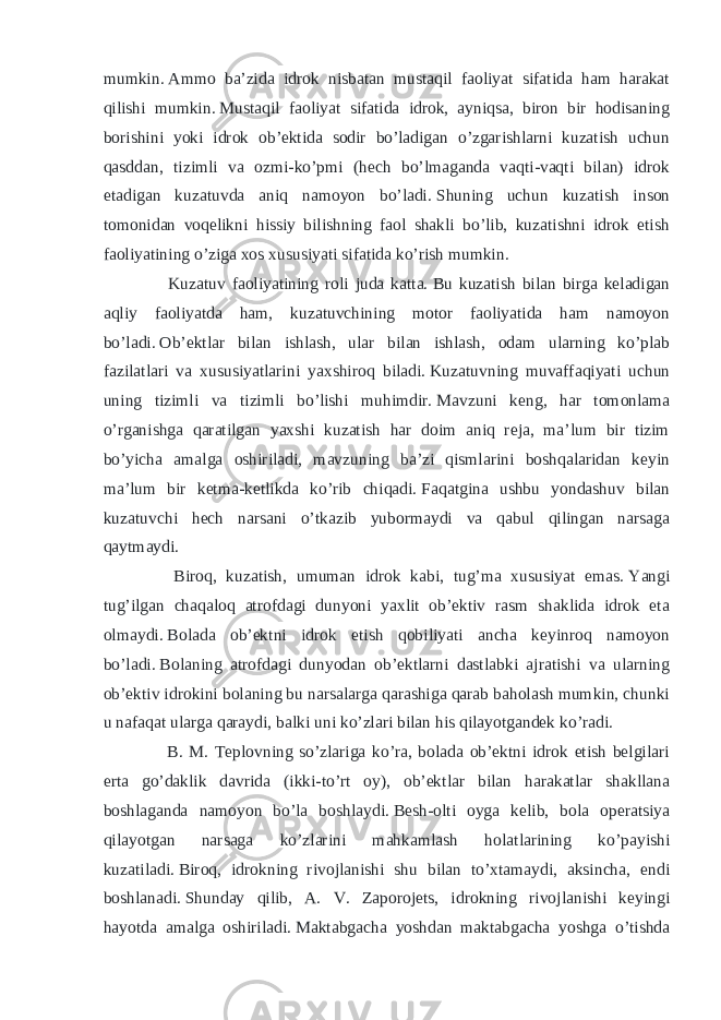 mumkin.   Ammo ba’zida idrok nisbatan mustaqil faoliyat sifatida ham harakat qilishi mumkin.   Mustaqil faoliyat sifatida idrok, ayniqsa, biron bir hodisaning borishini yoki idrok ob’ektida sodir bo’ladigan o’zgarishlarni kuzatish uchun qasddan, tizimli va ozmi-ko’pmi (hech bo’lmaganda vaqti-vaqti bilan) idrok etadigan kuzatuvda aniq namoyon bo’ladi.   Shuning uchun kuzatish inson tomonidan voqelikni hissiy bilishning faol shakli bo’lib, kuzatishni idrok etish faoliyatining o’ziga xos xususiyati sifatida ko’rish mumkin. Kuzatuv faoliyatining roli juda katta.   Bu kuzatish bilan birga keladigan aqliy faoliyatda ham, kuzatuvchining motor faoliyatida ham namoyon bo’ladi.   Ob’ektlar bilan ishlash, ular bilan ishlash, odam ularning ko’plab fazilatlari va xususiyatlarini yaxshiroq biladi.   Kuzatuvning muvaffaqiyati uchun uning tizimli va tizimli bo’lishi muhimdir.   Mavzuni keng, har tomonlama o’rganishga qaratilgan yaxshi kuzatish har doim aniq reja, ma’lum bir tizim bo’yicha amalga oshiriladi, mavzuning ba’zi qismlarini boshqalaridan keyin ma’lum bir ketma-ketlikda ko’rib chiqadi.   Faqatgina ushbu yondashuv bilan kuzatuvchi hech narsani o’tkazib yubormaydi va qabul qilingan narsaga qaytmaydi. Biroq, kuzatish, umuman idrok kabi, tug’ma xususiyat emas.   Yangi tug’ilgan chaqaloq atrofdagi dunyoni yaxlit ob’ektiv rasm shaklida idrok eta olmaydi.   Bolada ob’ektni idrok etish qobiliyati ancha keyinroq namoyon bo’ladi.   Bolaning atrofdagi dunyodan ob’ektlarni dastlabki ajratishi va ularning ob’ektiv idrokini bolaning bu narsalarga qarashiga qarab baholash mumkin, chunki u nafaqat ularga qaraydi, balki uni ko’zlari bilan his qilayotgandek ko’radi. B. M. Teplovning so’zlariga ko’ra, bolada ob’ektni idrok etish belgilari erta go’daklik davrida (ikki-to’rt oy), ob’ektlar bilan harakatlar shakllana boshlaganda namoyon bo’la boshlaydi.   Besh-olti oyga kelib, bola operatsiya qilayotgan narsaga ko’zlarini mahkamlash holatlarining ko’payishi kuzatiladi.   Biroq, idrokning rivojlanishi shu bilan to’xtamaydi, aksincha, endi boshlanadi.   Shunday qilib, A. V. Zaporojets, idrokning rivojlanishi keyingi hayotda amalga oshiriladi.   Maktabgacha yoshdan maktabgacha yoshga o’tishda 