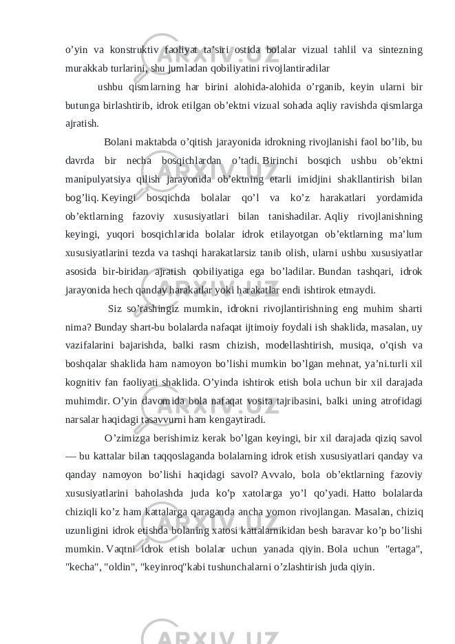 o’yin va konstruktiv faoliyat ta’siri ostida bolalar vizual tahlil va sintezning murakkab turlarini, shu jumladan qobiliyatini rivojlantiradilar ushbu qismlarning har birini alohida-alohida o’rganib, keyin ularni bir butunga birlashtirib, idrok etilgan ob’ektni vizual sohada aqliy ravishda qismlarga ajratish. Bolani maktabda o’qitish jarayonida idrokning rivojlanishi faol bo’lib, bu davrda bir necha bosqichlardan o’tadi.   Birinchi bosqich ushbu ob’ektni manipulyatsiya qilish jarayonida ob’ektning etarli imidjini shakllantirish bilan bog’liq.   Keyingi bosqichda bolalar qo’l va ko’z harakatlari yordamida ob’ektlarning fazoviy xususiyatlari bilan tanishadilar.   Aqliy rivojlanishning keyingi, yuqori bosqichlarida bolalar idrok etilayotgan ob’ektlarning ma’lum xususiyatlarini tezda va tashqi harakatlarsiz tanib olish, ularni ushbu xususiyatlar asosida bir-biridan ajratish qobiliyatiga ega bo’ladilar.   Bundan tashqari, idrok jarayonida hech qanday harakatlar yoki harakatlar endi ishtirok etmaydi. Siz so’rashingiz mumkin, idrokni rivojlantirishning eng muhim sharti nima?   Bunday shart-bu bolalarda nafaqat ijtimoiy foydali ish shaklida, masalan, uy vazifalarini bajarishda, balki rasm chizish, modellashtirish, musiqa, o’qish va boshqalar shaklida ham namoyon bo’lishi mumkin bo’lgan mehnat, ya’ni.turli xil kognitiv fan faoliyati shaklida.   O’yinda ishtirok etish bola uchun bir xil darajada muhimdir.   O’yin davomida bola nafaqat vosita tajribasini, balki uning atrofidagi narsalar haqidagi tasavvurni ham kengaytiradi. O’zimizga berishimiz kerak bo’lgan keyingi, bir xil darajada qiziq savol — bu kattalar bilan taqqoslaganda bolalarning idrok etish xususiyatlari qanday va qanday namoyon bo’lishi haqidagi savol?   Avvalo, bola ob’ektlarning fazoviy xususiyatlarini baholashda juda ko’p xatolarga yo’l qo’yadi.   Hatto bolalarda chiziqli ko’z ham kattalarga qaraganda ancha yomon rivojlangan.   Masalan, chiziq uzunligini idrok etishda bolaning xatosi kattalarnikidan besh baravar ko’p bo’lishi mumkin.   Vaqtni idrok etish bolalar uchun yanada qiyin.   Bola uchun &#34;ertaga&#34;, &#34;kecha&#34;, &#34;oldin&#34;, &#34;keyinroq&#34;kabi tushunchalarni o’zlashtirish juda qiyin. 