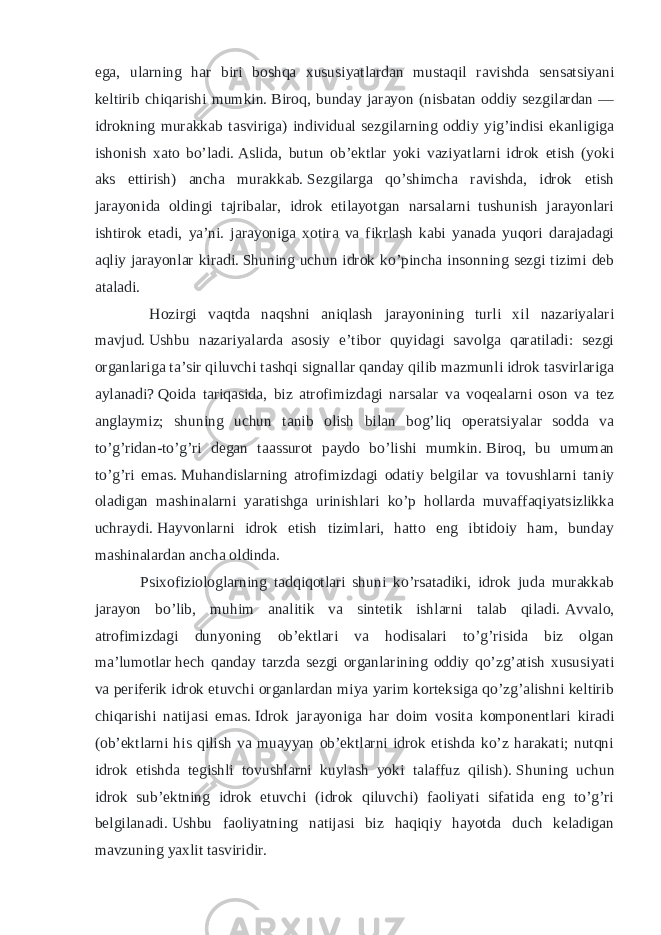 ega, ularning har biri boshqa xususiyatlardan mustaqil ravishda sensatsiyani keltirib chiqarishi mumkin.   Biroq, bunday jarayon (nisbatan oddiy sezgilardan — idrokning murakkab tasviriga) individual sezgilarning oddiy yig’indisi ekanligiga ishonish xato bo’ladi.   Aslida, butun ob’ektlar yoki vaziyatlarni idrok etish (yoki aks ettirish) ancha murakkab.   Sezgilarga qo’shimcha ravishda, idrok etish jarayonida oldingi tajribalar, idrok etilayotgan narsalarni tushunish jarayonlari ishtirok etadi, ya’ni. jarayoniga xotira va fikrlash kabi yanada yuqori darajadagi aqliy jarayonlar kiradi.   Shuning uchun idrok ko’pincha insonning sezgi tizimi deb ataladi. Hozirgi vaqtda naqshni aniqlash jarayonining turli xil nazariyalari mavjud.   Ushbu nazariyalarda asosiy e’tibor quyidagi savolga qaratiladi: sezgi organlariga ta’sir qiluvchi tashqi signallar qanday qilib mazmunli idrok tasvirlariga aylanadi?   Qoida tariqasida, biz atrofimizdagi narsalar va voqealarni oson va tez anglaymiz; shuning uchun tanib olish bilan bog’liq operatsiyalar sodda va to’g’ridan-to’g’ri degan taassurot paydo bo’lishi mumkin.   Biroq, bu umuman to’g’ri emas.   Muhandislarning atrofimizdagi odatiy belgilar va tovushlarni taniy oladigan mashinalarni yaratishga urinishlari ko’p hollarda muvaffaqiyatsizlikka uchraydi.   Hayvonlarni idrok etish tizimlari, hatto eng ibtidoiy ham, bunday mashinalardan ancha oldinda. Psixofiziologlarning tadqiqotlari shuni ko’rsatadiki, idrok juda murakkab jarayon bo’lib, muhim analitik va sintetik ishlarni talab qiladi.   Avvalo, atrofimizdagi dunyoning ob’ektlari va hodisalari to’g’risida biz olgan ma’lumotlar   hech qanday tarzda sezgi organlarining oddiy qo’zg’atish xususiyati va periferik idrok etuvchi organlardan miya yarim korteksiga qo’zg’alishni keltirib chiqarishi natijasi emas.   Idrok jarayoniga har doim vosita komponentlari kiradi (ob’ektlarni his qilish va muayyan ob’ektlarni idrok etishda ko’z harakati; nutqni idrok etishda tegishli tovushlarni kuylash yoki talaffuz qilish).   Shuning uchun idrok sub’ektning idrok etuvchi (idrok qiluvchi) faoliyati sifatida eng to’g’ri belgilanadi.   Ushbu faoliyatning natijasi biz haqiqiy hayotda duch keladigan mavzuning yaxlit tasviridir. 