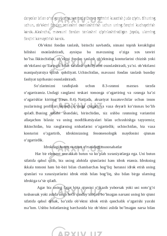 daryolar bilan o’ralgan bo’lsa, xaritada Daryo oqimini kuzatish juda qiyin.   Shuning uchun, ob’ektni fondan tanlashni osonlashtirish uchun uning farqini kuchaytirish kerak.   Aksincha, mavzuni fondan tanlashni qiyinlashtiradigan joyda, ularning farqini kamaytirish kerak. Ob’ektni fondan tanlash, birinchi navbatda, nimani topish kerakligini bilishni osonlashtiradi, ayniqsa bu mavzuning o’ziga xos tasviri bo’lsa.   Ikkinchidan, ob’ektni fondan tanlash ob’ektning konturlarini chizish yoki ob’ektlarni qo’llaringiz bilan saralash qobiliyatini osonlashtiradi, ya’ni. ob’ektlarni manipulyatsiya qilish qobiliyati.   Uchinchidan, mavzuni fondan tanlash bunday faoliyat tajribasini osonlashtiradi. So’zlarimizni tasdiqlash uchun 8.3-rasmni maxsus tarzda o’zgartiramiz.   Undagi ranglarni teskari tomonga o’zgartiring va rasmga ba’zi o’zgarishlar kiriting (rasm.   8.4).   Natijada, aksariyat kuzatuvchilar uchun inson yuzlarining profillari birinchi o’ringa chiqadi va vaza deyarli ko’rinmas bo’lib qoladi.   Buning sababi shundaki, birinchidan, siz ushbu rasmning variantini allaqachon bilasiz va uning modifikatsiyalari bilan uchrashishga tayyormiz; ikkinchidan, biz ranglarning nisbatlarini o’zgartirdik; uchinchidan, biz vaza konturini o’zgartirib, idrokimizning fenomenologik maydonini qisman o’zgartirdik.   Idrokdagi butun va qism o’rtasidagi munosabatlar Har bir element murakkab butun va ko’plab xususiyatlarga ega.   Uni butun sifatida qabul qilib, biz uning alohida qismlarini ham idrok etamiz.   Idrokning ikkala tomoni ham bir-biri bilan chambarchas bog’liq: butunni idrok etish uning qismlari va xususiyatlarini idrok etish bilan bog’liq, shu bilan birga ularning idrokiga ta’sir qiladi. Agar biz uning faqat bitta qismini o’tkazib yuborsak yoki uni noto’g’ri tushunsak yoki aslida unga hech qanday aloqasi bo’lmagan narsani uning bir qismi sifatida qabul qilsak, ba’zida ob’ektni idrok etish qanchalik o’zgarishi yaxshi ma’lum.   Ushbu holatlarning barchasida biz ob’ektni aslida bo’lmagan narsa bilan 