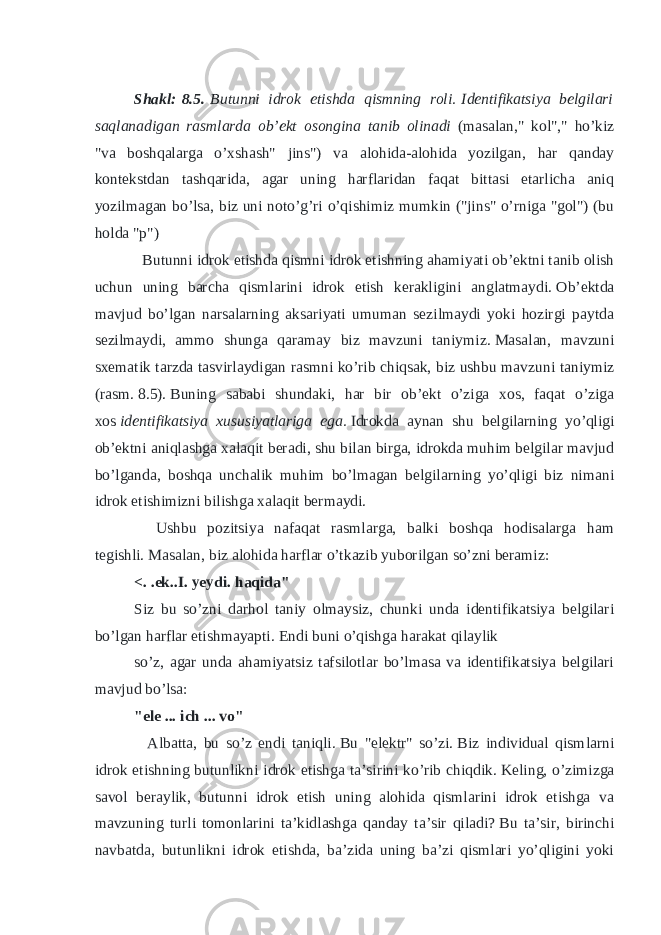 Shakl:   8.5.   Butunni idrok etishda qismning roli.   Identifikatsiya belgilari saqlanadigan rasmlarda ob’ekt osongina tanib olinadi (masalan,&#34; kol&#34;,&#34; ho’kiz &#34;va boshqalarga o’xshash&#34; jins&#34;) va alohida-alohida yozilgan, har qanday kontekstdan tashqarida, agar uning harflaridan faqat bittasi etarlicha aniq yozilmagan bo’lsa, biz uni noto’g’ri o’qishimiz mumkin (&#34;jins&#34; o’rniga &#34;gol&#34;) (bu holda &#34;p&#34;) Butunni idrok etishda qismni idrok etishning ahamiyati ob’ektni tanib olish uchun uning barcha qismlarini idrok etish kerakligini anglatmaydi.   Ob’ektda mavjud bo’lgan narsalarning aksariyati umuman sezilmaydi yoki hozirgi paytda sezilmaydi, ammo shunga qaramay biz mavzuni taniymiz.   Masalan, mavzuni sxematik tarzda tasvirlaydigan rasmni ko’rib chiqsak, biz ushbu mavzuni taniymiz (rasm.   8.5).   Buning sababi shundaki, har bir ob’ekt o’ziga xos, faqat o’ziga xos   identifikatsiya xususiyatlariga ega.   Idrokda aynan shu belgilarning yo’qligi ob’ektni aniqlashga xalaqit beradi, shu bilan birga, idrokda muhim belgilar mavjud bo’lganda, boshqa unchalik muhim bo’lmagan belgilarning yo’qligi biz nimani idrok etishimizni bilishga xalaqit bermaydi. Ushbu pozitsiya nafaqat rasmlarga, balki boshqa hodisalarga ham tegishli.   Masalan, biz alohida harflar o’tkazib yuborilgan so’zni beramiz: <. .ek..I. yeydi.   haqida&#34; Siz bu so’zni darhol taniy olmaysiz, chunki unda identifikatsiya belgilari bo’lgan harflar etishmayapti.   Endi buni o’qishga harakat qilaylik so’z, agar unda ahamiyatsiz tafsilotlar bo’lmasa va identifikatsiya belgilari mavjud bo’lsa: &#34;ele ... ich ... vo&#34; Albatta, bu so’z endi taniqli.   Bu &#34;elektr&#34; so’zi.   Biz individual qismlarni idrok etishning butunlikni idrok etishga ta’sirini ko’rib chiqdik.   Keling, o’zimizga savol beraylik, butunni idrok etish uning alohida qismlarini idrok etishga va mavzuning turli tomonlarini ta’kidlashga qanday ta’sir qiladi?   Bu ta’sir, birinchi navbatda, butunlikni idrok etishda, ba’zida uning ba’zi qismlari yo’qligini yoki 