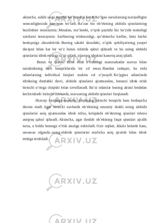 aksincha, aslida unga tegishli bo’lmasligi kerak bo’lgan narsalarning mavjudligini sezmasligimizda namoyon bo’ladi.   Ba’zan biz ob’ektning alohida qismlarining buzilishini sezmaymiz.   Masalan, ma’lumki, o’qish paytida biz ba’zida matndagi xatolarni sezmaymiz: harflarning etishmasligi, qo’shimcha harflar, bitta harfni boshqasiga almashtirish.   Buning sababi shundaki, o’qish qobiliyatining yuqori darajasi bilan har bir so’z butun sifatida qabul qilinadi va bu uning alohida qismlarini idrok etishga ta’sir qiladi, ularning idrokini kamroq aniq qiladi. Butun va qismni idrok etish o’rtasidagi munosabatlar mavzu bilan tanishishning turli bosqichlarida bir xil emas.   Bundan tashqari, bu erda odamlarning individual farqlari muhim rol o’ynaydi.   Ko’pgina odamlarda idrokning dastlabki davri, alohida qismlarni ajratmasdan, butunni idrok etish birinchi o’ringa chiqishi bilan tavsiflanadi.   Ba’zi odamlar buning aksini boshdan kechirishadi: birinchi navbatda, mavzuning alohida qismlari farqlanadi. Shaxsiy farqlarga muvofiq, idrokning ikkinchi bosqichi ham boshqacha davom etadi.   Agar birinchi navbatda ob’ektning umumiy shakli uning alohida qismlarini aniq ajratmasdan idrok etilsa, kelajakda ob’ektning qismlari tobora aniqroq qabul qilinadi.   Aksincha, agar dastlab ob’ektning faqat qismlari ajralib tursa, u holda butunga o’tish amalga oshiriladi.   Oxir oqibat, ikkala holatda ham, umuman olganda,   uning   alohida qismlarini etarlicha aniq ajratish bilan idrok etishga erishiladi. 