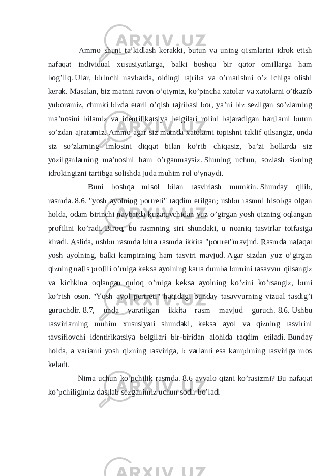  Ammo shuni ta’kidlash kerakki, butun va uning qismlarini idrok etish nafaqat individual xususiyatlarga, balki boshqa bir qator omillarga ham bog’liq.   Ular, birinchi navbatda, oldingi tajriba va o’rnatishni o’z ichiga olishi kerak.   Masalan, biz matnni ravon o’qiymiz, ko’pincha xatolar va xatolarni o’tkazib yuboramiz, chunki bizda etarli o’qish tajribasi bor, ya’ni biz sezilgan so’zlarning ma’nosini bilamiz va identifikatsiya belgilari rolini bajaradigan harflarni butun so’zdan ajratamiz.   Ammo agar siz matnda xatolarni topishni taklif qilsangiz, unda siz so’zlarning imlosini diqqat bilan ko’rib chiqasiz, ba’zi hollarda siz yozilganlarning ma’nosini ham o’rganmaysiz.   Shuning uchun, sozlash sizning idrokingizni tartibga solishda juda muhim rol o’ynaydi. Buni boshqa misol bilan tasvirlash mumkin.   Shunday qilib, rasmda.   8.6.   &#34;yosh ayolning portreti&#34; taqdim etilgan; ushbu rasmni hisobga olgan holda, odam birinchi navbatda kuzatuvchidan yuz o’girgan yosh qizning oqlangan profilini ko’radi.   Biroq, bu rasmning siri shundaki, u noaniq tasvirlar toifasiga kiradi.   Aslida, ushbu rasmda bitta rasmda ikkita &#34;portret&#34;mavjud.   Rasmda nafaqat yosh ayolning, balki kampirning ham tasviri mavjud.   Agar sizdan yuz o’girgan qizning nafis profili o’rniga keksa ayolning katta dumba burnini tasavvur qilsangiz va kichkina oqlangan quloq o’rniga keksa ayolning ko’zini ko’rsangiz, buni ko’rish oson.   &#34;Yosh ayol portreti&#34; haqidagi bunday tasavvurning vizual tasdig’i guruchdir.   8.7, unda yaratilgan ikkita rasm mavjud guruch.   8.6.   Ushbu tasvirlarning muhim xususiyati shundaki, keksa ayol va qizning tasvirini tavsiflovchi identifikatsiya belgilari bir-biridan alohida taqdim etiladi.   Bunday holda, a varianti yosh qizning tasviriga, b varianti esa kampirning tasviriga mos keladi. Nima uchun ko’pchilik rasmda.   8.6 avvalo qizni ko’rasizmi?   Bu nafaqat ko’pchiligimiz dastlab sezganimiz uchun sodir bo’ladi 