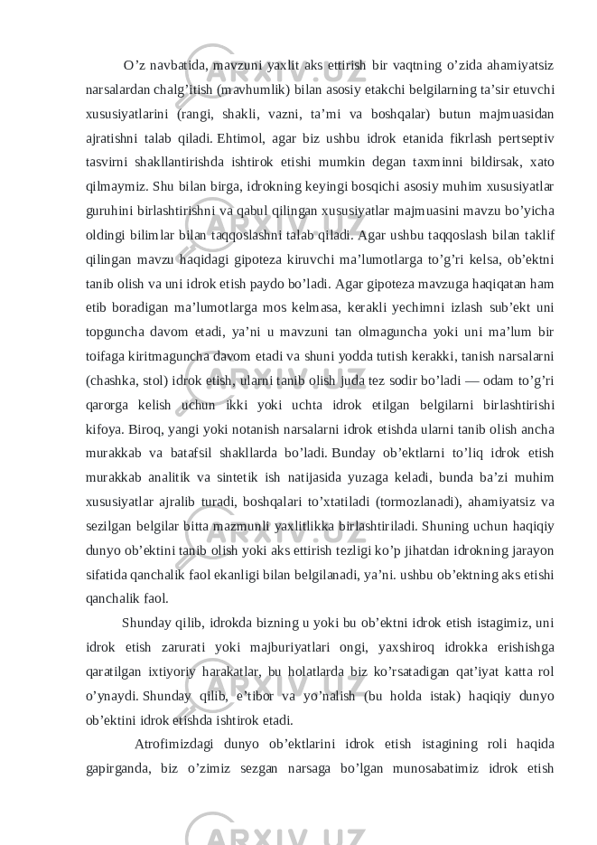  O’z navbatida, mavzuni yaxlit aks ettirish bir vaqtning o’zida ahamiyatsiz narsalardan chalg’itish (mavhumlik) bilan asosiy etakchi belgilarning ta’sir etuvchi xususiyatlarini (rangi, shakli, vazni, ta’mi va boshqalar) butun majmuasidan ajratishni talab qiladi.   Ehtimol, agar biz ushbu idrok etanida fikrlash pertseptiv tasvirni shakllantirishda ishtirok etishi mumkin degan taxminni bildirsak, xato qilmaymiz.   Shu bilan birga, idrokning keyingi bosqichi asosiy muhim xususiyatlar guruhini birlashtirishni va qabul qilingan xususiyatlar majmuasini mavzu bo’yicha oldingi bilimlar bilan taqqoslashni talab qiladi.   Agar ushbu taqqoslash bilan taklif qilingan mavzu haqidagi gipoteza kiruvchi ma’lumotlarga to’g’ri kelsa, ob’ektni tanib olish va uni idrok etish paydo bo’ladi.   Agar gipoteza mavzuga haqiqatan ham etib boradigan ma’lumotlarga mos kelmasa, kerakli yechimni izlash sub’ekt uni topguncha davom etadi, ya’ni u mavzuni tan olmaguncha yoki uni ma’lum bir toifaga kiritmaguncha   davom etadi va shuni yodda tutish kerakki, tanish narsalarni (chashka, stol) idrok etish, ularni tanib olish juda tez sodir bo’ladi — odam to’g’ri qarorga kelish uchun ikki yoki uchta idrok etilgan belgilarni birlashtirishi kifoya.   Biroq, yangi yoki notanish narsalarni idrok etishda ularni tanib olish ancha murakkab va batafsil shakllarda bo’ladi.   Bunday ob’ektlarni to’liq idrok etish murakkab analitik va sintetik ish natijasida yuzaga keladi, bunda ba’zi muhim xususiyatlar ajralib turadi, boshqalari to’xtatiladi (tormozlanadi), ahamiyatsiz va sezilgan belgilar bitta mazmunli yaxlitlikka birlashtiriladi.   Shuning uchun haqiqiy dunyo ob’ektini tanib olish yoki aks ettirish tezligi ko’p jihatdan idrokning jarayon sifatida qanchalik faol ekanligi bilan belgilanadi, ya’ni. ushbu ob’ektning aks etishi qanchalik faol. Shunday qilib, idrokda bizning u yoki bu ob’ektni idrok etish istagimiz, uni idrok etish zarurati yoki majburiyatlari ongi, yaxshiroq idrokka erishishga qaratilgan ixtiyoriy harakatlar, bu holatlarda biz ko’rsatadigan qat’iyat katta rol o’ynaydi.   Shunday qilib, e’tibor va yo’nalish (bu holda istak) haqiqiy dunyo ob’ektini idrok etishda ishtirok etadi. Atrofimizdagi dunyo ob’ektlarini idrok etish istagining roli haqida gapirganda, biz o’zimiz sezgan narsaga bo’lgan munosabatimiz idrok etish 